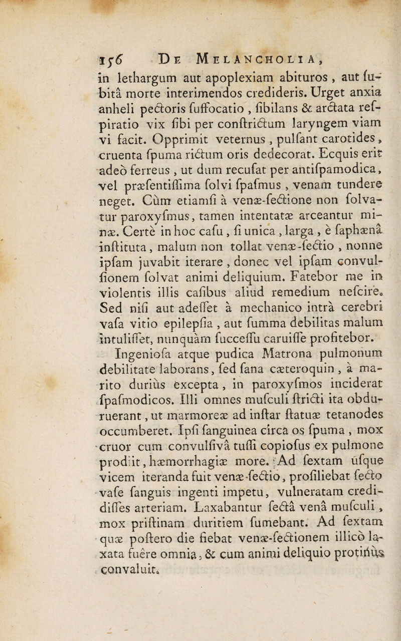 in lethargum aut apoplexiam abituros , aut fu~ bita morte interimendos credideris. Urget anxia anheli pecioris fuffocatio , libilans & arctata ref- piratio vix fibi per conftridtum laryngem viam vi facit. Opprimit veternus , pulfant carotides, cruenta fpuma ridium oris dedecorat. Ecquis erit adeo ferreus , ut dum recufat per antifpamodica, vel praefentiffima folvi fpafmus , venam tundere neget. Cum etiamfi a venae-fedlione non folva- tur paroxyfmus, tamen intentatae arceantur mi¬ nae. Certe in hoc cafu , fi unica , larga , e faphaena inftituta, maluin non tollat venae-fedtio , nonne ipfam juvabit iterare , donec vel ipfam convul- fionern folvat animi deliquium. Fatebor me in violentis illis cafibus aliud remedium nefcire» Sed nili aut adeffet a mechanico intra cerebri vafa vitio epilepfia , aut fumma debilitas malum intuliffet, nunquam fucceffu camille profitebor. Ingeniofa atque pudica Matrona pulmonum debilitate laborans, fed fana caeteroquin , a ma¬ rito durius excepta , in paroxyfmos inciderat fpafmodicos. Illi omnes mufculi ftridti ita obdu¬ ruerant , ut marmoreae ad inftar ftatuae tetanodes occumberet. Ipfi fanguinea circa os fpuma , mox eruor cum convulfiva tufii copiofus ex pulmone prodiit, haemorrhagiae more. Ad fextam ulque vicem iteranda fuit venae-fedtio, profiliebat fedto vafe fanguis ingenti impetu, vulneratam credi- diffes arteriam. Laxabantur fedta vena mufculi, mox priftinam duritiem fumebant. Ad fextam qux poflero die fiebat venae-fedtionem illicb la¬ xata fuere omnia 5 & cum animi deliquio protirius convaluit*