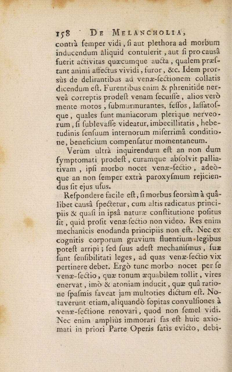 contra femper vidi, fi aut plethora ad morbum inducendum aliquid contulerit , aut fi pro causa fuerit adivitas quxcumque auda, qualem pr^f- tant animi affedus vividi, luror , &c. Idem pror¬ sus de delirantibus ad venae-fedianem collatis dicendum eft. Furentibus enim & phrenitide ner- vea correptis prodeft venam fecuiffe , alios vero mente motos , fubmurmurantes, fefios, lafiatof- que, quales funt maniacorum plerique nerveo- rum, fi fublevafle videatur, imbecillitatis , hebe¬ tudinis fenfuum internorum miferrima conditio¬ ne, beneficium compenfatur momentaneum. Verum ultra inquirendum eft an non dum fymptomati prodeft , curamque abiolvit pallia- tivam , ipfi morbo nocet venae-fedio , adeo- que an non femper extra paroxyfmum rejicien¬ dus fit ejus ufus. Refpondere facile eft, fi morbus feorsim a qua¬ libet causa fpedetur, cum altis radicatus princi¬ piis & quafi in ipsa naturas conftitutione pofitus fit, quid profit venae-fedio non video. Res enim mechanicis enodanda principiis non eft. Nec ex cognitis corporum gravium fluentium legibus poteft arripi; fed fuus adeft mechanifinus, fuae funt fenfibilitati leges, ad quas venae-fedio vix pertinere debet. Ergo tunc morbo nocet per fe i venae-fedio, quas tonum aequabilem tollit, vires enervat, imo & atoniam inducit, quae qua ratio¬ ne fpafmis faveat jam multoties didum eft. No¬ taverunt etiam, aliquando fopitas convulfiones a ven3e-fedione renovari, quod non femel vidi. Nec enim amplius immorari fas eft huic axio¬ mati in priori Parte Operis fatis evido, debi-