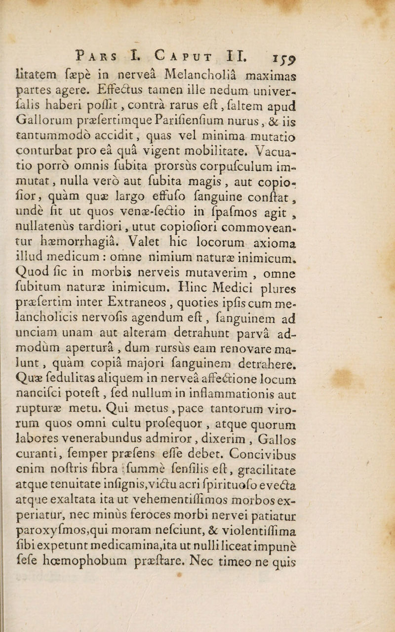 litatem fiepe in nervea Melancholia maximas partes agere. EfFedus tamen ille nedum univer- ialis haberi poffit , contra rarus eft , (altem apud Gallorum praefertimqueParifienfium nurus, & iis tantummodo accidit, quas vel minima mutatio conturbat pro ea qua vigent mobilitate. Vacua- tio porro omnis fubita prorsus corpufculum im¬ mutat , nulla vero aut fubita magis, aut copio- fior, quam quae largo efFufo fanguine confiat, unde fit ut quos venae-fedio in fpafmos agit s nullatenus tardiori, utut copiofiori commovean¬ tur haemorrhagia. Valet hic locorum axioma illud medicum : omne nimium naturas inimicum. Quod fic in morbis nerveis mutaverim , omne fubitum naturae inimicum. Hinc Medici plures praefertim inter Extraneos , quoties ipiis cum me¬ lancholicis nervofis agendum eft, fanguinem ad unciam unam aut alteram detrahunt parva ad¬ modum apertura , dum rursus eam renovare ma¬ lunt , quam copia majori fanguinem detrahere. Quae fedulitas aliquem in nervea aftedione locum nancifci poteft , fed nullum in inflammationis aut rupturae metu. Qui metus,pace tantorum viro¬ rum quos omni cultu profequor , atque quorum labores venerabundus admiror, dixerim , Gallos curanti, femper praefens effe debet. Concivibus enim noftris fibra fumme fenfilis eft, gracilitate atque tenuitate infignis,vidu acri fpirituofo eveda atque exaltata ita ut vehementiflimos morbos ex¬ periatur, nec minus feroces morbi nervei patiatur paroxyfmos,qui moram nefciunt, & violentiflima fibi expetunt medicamina,ita ut nulliliceatimpune fefe hcemophobum praedare. Nec timeo ne quis