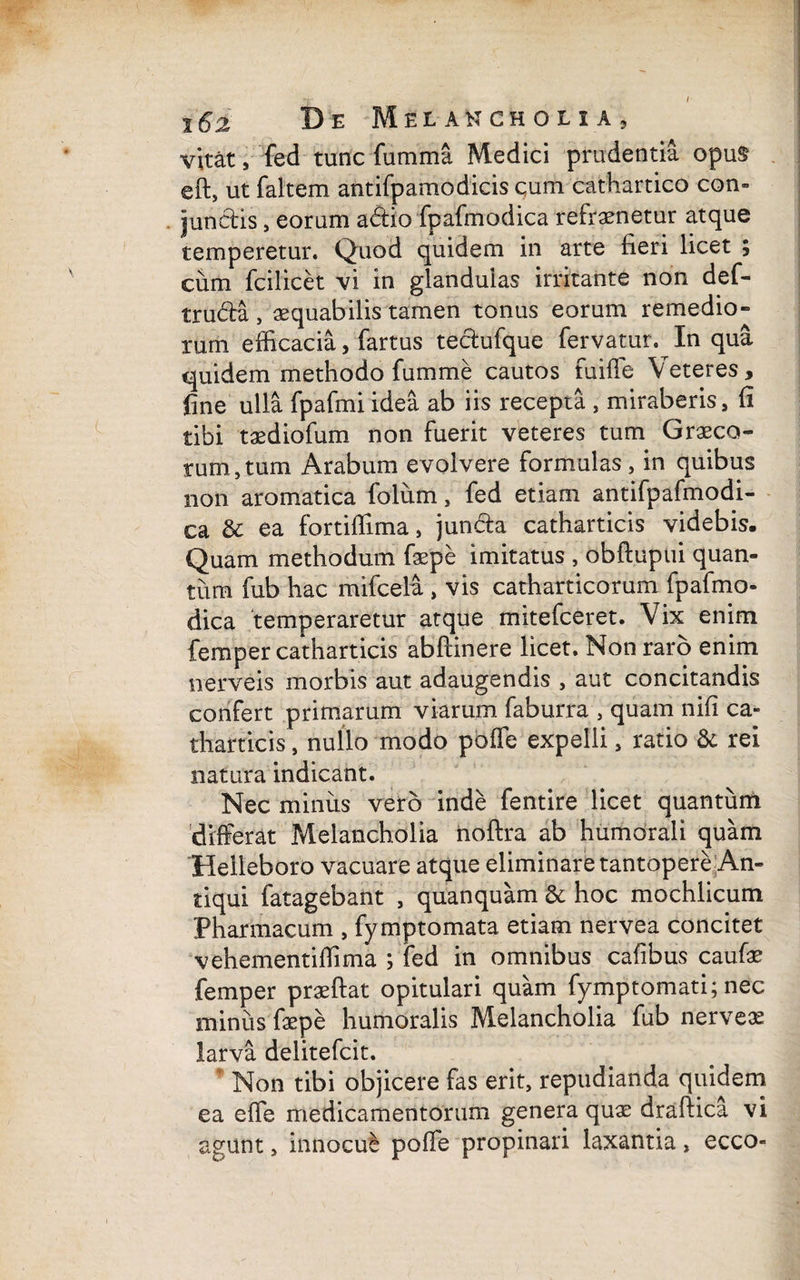 vitat, fed tunc fumma Medici prudentia opu$ eft, ut faltem antifpamodicis cum cathartico con¬ junctis , eorum adio fpafmodica refraenetur atque temperetur. Quod quidem in arte fieri licet ; cum fcilicet vi in glandulas irritante non def- truda , aequabilis tamen tonus eorum remedio» rum efficacia, fartus tedufque fervatur. In qua quidem methodo fumme cautos fu i fle Veteres, fine ulla fpafmi idea ab iis recepta , miraberis, fi tibi taediofum non fuerit veteres tum Graeco¬ rum, tum Arabum evolvere formulas , in quibus non aromatica folum, fed etiam antifpafmodi- ca & ea fortiffima, junda catharticis videbis. Quam methodum faepe imitatus , obftupui quan¬ tum fub hac mifcelu , vis catharticorum fpafmo¬ dica 'temperaretur atque mitefceret. Vix enim femper catharticis abftinere licet. Non raro enim nerveis morbis aut adaugendis , aut concitandis confert primarum viarum faburra , quam nifi ca¬ tharticis , nullo modo poffe expelii, ratio & rei natura indicant. Nec minus vero inde fentire licet quantum differat Melancholia noftra ab humorali quam Helleboro vacuare atque eliminare tantopere An¬ tiqui fatagebant , quanquam & hoc mochlicum Pharmacum , fymptomata etiam nervea concitet vehementiffima ; fed in omnibus cafibus caufa? femper praeftat opitulari quam fymptomati; nec minus faepe humoralis Melancholia fub nerveas larva delitefcit. Non tibi objicere fas erit, repudianda quidem ea effie medicamentorum genera quae draftica vi agunt, innocue poffe propinari laxantia, ecco-