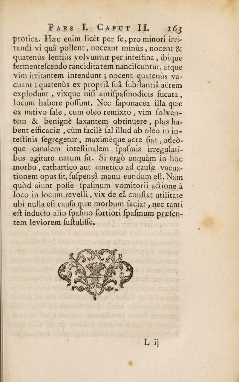 protica. Haec enim licet per fe, pro minori irri-* tandi vi qua pollent, noceant minus , nocent 8c quatenus lentius volvuntur per inteftina , ibique fermentefcendo ranciditatem nancifcuntur, atque vim irritantem intendunt; nocent quatenus va¬ cuant ; quatenus ex propria fua fubftantia aerem explodunt , vixque nifl antifpafmodicis fucata , locum habere poliunt. Nec faponacea illa quas ex nativo fale , cum oleo remixto , vim folven- tem & benigne laxantem obtinuere , plus ha¬ bent efficacias , cum facile fal illud ab oleo in in- teftinis fegregetur, maximeque acre fiat , adeo* que canalem inteftinalem fpafmis irregulari¬ bus agitare natum fit. Si ergo unquam in hoc morbo , cathartico aut emetico ad caufae vacua- tionem opus fit,fufpensa manu eundum eft. Nam quod aiunt polfe fpafmum vomitorii adione a loco in locum revelli, vix de ea confiat utilitate ubi nulla eft caufa quae morbum faciat, nec tanti eft indudo alio fpafmo fortiori fpafmum praefen- tem leviorem fuftulifie, * • • • - ( H * . A ; ' : .. 1