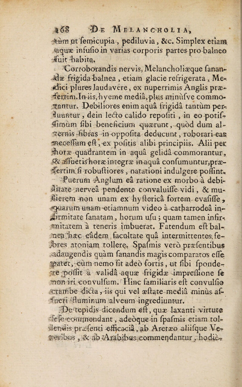 jat fertMcupia , pediluvia, &c. Simplex etiam. .<aquse in Fufio in varias corporis partes pro balneo 'j£uk liabita. Corroborandis nervis. Melancholiaeque fanan* •Jase frigida balnea , etiam glacie refrigerata Me-*-, «dici plures laudavere, ex nupemmis Anglis prae- flbrtimJnfris,hyeme media, plus minufve commo¬ dantur* Debiliores enim aqua frigida tantum per-, luuntur, dein ledo calido repofiti , in eo potif» ifiroum fibi beneficium -quarum:, quod dum al- dernis-fibrasinnppofita deducunt, roborari eas. ^eceCumefr vex politis alibi principiis. Alii pec dhorse quadrantem in aqua gelida commorantur , .^..affuetisboraeintegrae i-n-aqua confumuntur^prae- robuftiores, natationi indulgere poflint* uerum Anglum ea ratione ex morbo a debi- 4ifeate^aervea pendente convaluiffe-vidi, &mu* .iMeretn non unam ex hyfterica fortem evafifle , quarum unam etiamnum video a catharrodea in- Jptmitate famatam, horum ufu; quam tamen infii> fmitatem a teneris imbuerat. Fatendum eftbaL- nen/iasec eidem. facultate qua intermittentes, fe- rf%res atoniam tollere. Spafmis vero prsefentibus adaugendis quam fanandis magis comparatos efle yatet ,;-cumnemo fit adeo fortis, ut fibi fponde- v>re .pollft 4 valida aquae frigidae dmpreffione fe non iri eonvulfum. Hinc familiaris eft convulfio Stambe 4ida ,iis qui vel aeftate medii minus afr dieti /fluminum alveum ingrediuntur. De tepidis dicendum eft, quas laxanti virtute dfeffejeommendant, adebquein fpafmis etiam tol- ilen^is-prcsfenti -efficacia-, ab Aretaeo -aliifque Ve^ 3 ab A,rabifras,€ommeqdanmr hodie*