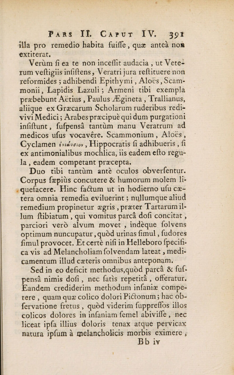 illa pro remedio habita fuiffe, quae antea noia extiterat. Verum fi ea te non inceflit audacia , ut Vete¬ rum veftigiis infiftens, Veratri jura reftituere non reformides ; adhibendi Epithymi, Aloes, Scam¬ monii, Lapidis Lazuli; Armeni tibi exempla praebebunt Aetius , Paulus iEgineta , Trallianus, aliique ex Graecarum Scholarum ruderibus redi¬ vivi Medici; Arabes praecipue qui dum purgationi infiftunt, fufpensa tantum manu Veratrum ad medicos ufus vocavere. Scammonium, Aloes, Cyclamen inuveiov, Hippocratis fi adhibueris , fi ex antimonialibus mochlica, iis eadem efto regu¬ la , eadem competant praecepta. D uo tibi tantum ante oculos obverfentur. Corpus faepius concutere & humorum molem li¬ quefacere. Hinc fadhim ut in hodierno ulu ex¬ tera omnia remedia eviluerint; nullumque aliud remedium propinetur aegris , praeter Tartarum il¬ lum jftibiatum , qui vomitus parca dofi concitat , parciori vero alvum movet , indeque folvens optimum nuncupatur, quod urinas fimul, fudores fimul provocet. Et certe nifi in Helleboro fpecifi- ca vis ad Melancholiam folvendam lateat 3 medi¬ camentum illud exteris omnibus anteponam. Sed in eo deficit methodus,quod parca & fuf¬ pensa nimis dofi , nec fatis repetita, offeratur. Eandem crediderim methodum infanix compe¬ tere , quam qux colico dolori Pidfonum; hac ob- fervatione fretus , quod viderim fuppreffos illos colicos dolores in infaniam femel abiviffe , nec liceat ipfa illius doloris tenax atque pervicax natura ipfuin a melancholicis morbis eximere s Bb iv 1