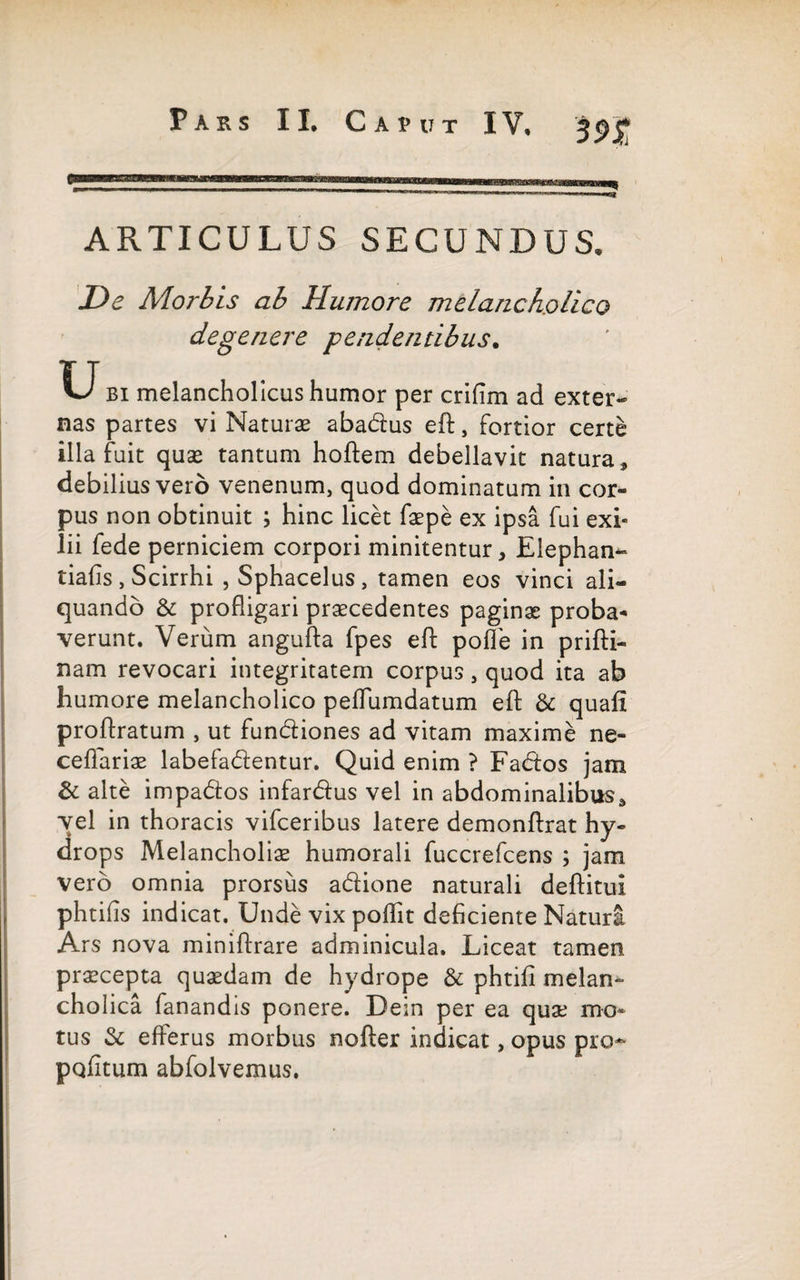 IV. 3<>£ ARTICULUS SECUNDUS. De Morbis ab Humore melancholico degenere pendentibus. U bi melancholicus humor per crifim ad exter¬ nas partes vi Naturae abadus efl, Fortior certe illa fuit quae tantum hoftem debellavit natura * debilius vero venenum, quod dominatum in cor¬ pus non obtinuit ; hinc licet faepe ex ipsa fui exi¬ lii fede perniciem corpori minitentur, Elephan- tiafis, Scirrhi , Sphacelus, tamen eos vinci ali¬ quando & profligari praecedentes paginae proba¬ verunt. Verum angufta fpes eft polle in prifti- nam revocari integritatem corpus, quod ita ab humore melancholico peflumdatum efl: & quafi proftratum , ut fundiones ad vitam maxime ne- ceflariae labefadentur. Quid enim ? Fados jam & alte impados infardus vel in abdominalibus d vel in thoracis vifceribus latere demonftrat hy¬ drops Melancholiae humorali fuccrefcens ; jam vero omnia prorsus adione naturali deftitui phtifis indicat. Unde vix poflit deficiente Natura Ars nova miniftrare adminicula. Liceat tamen praecepta quaedam de hydrope & phtiii melan¬ cholica fanandis ponere. Dein per ea quae mo¬ tus & efferus morbus nofter indicat, opus pro- peditum abfolvemus.