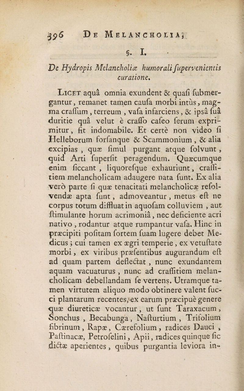 §. I» De Hydropis Melancholia humorali fup er venientis curatione. Licet aqua omnia exundent & quafi fubmer» gantur, remanet tamen caufa morbi intus * mag¬ ma crafliim , terreum , vafa infarciens, & ipsa fua duritie qua velut e craflb cafeo ferum expri¬ mitur , fit indomabile. Et certe non video fi Helleborum forfanque & Scammonium , & alia excipias , quae fimul purgant atque folvunt, quid Arti fuperfit peragendum. Quacumque enim ficcant , liquorefque exhauriunt, crafli- tiem melancholicam adaugere nata funt. Ex alia vero parte fi quae tenacitati melancholicae refol» vendam apta funt, admoveantur, metus eft ne corpus totum diffluat in aquofam colluviem , aut ffimulante horum acrimonia, nec deficiente acri nativo , rodantur atque rumpantur vafa. Hinc in praecipiti politam fortem fuam lugere debet Me» dicus ; cui tamen ex aegri temperie, ex vetuftate morbi, ex viribus praefentibus augurandum efi; ad quam partem deflectat , nunc exundantem aquam vacuaturus , nunc ad craflitiem melan¬ cholicam debellandam fe vertens. Utramque ta¬ men virtutem aliquo modo obtinere valent fuc- ci plantarum recentes, ex earum praecipue genere quae diureticae vocantur , ut funt Taraxacum, Sonchus , Becabunga, Nafturtium , Trifolium fibrinum, Rapae, Caerefolium, radices Dauci , Paftinacae, Petrofelini, Apii, radices quinque fic didtae aperientes, quibus purgantia leviora in-