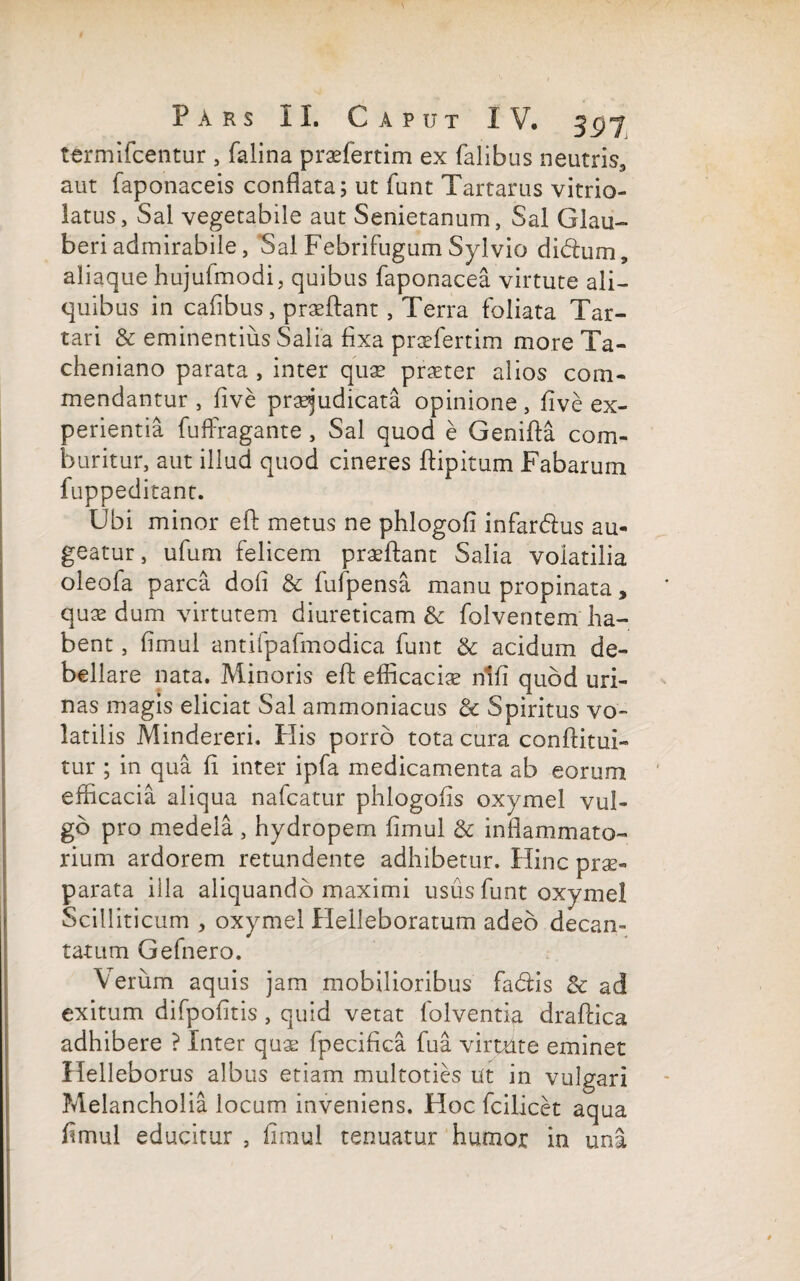 termifcentur , falina praefertim ex falibus neutris., aut faponaceis conflata; ut funt Tartarus vitrio- latus, Sal vegetabile aut Senietanum, Sal Glau- beriadmirabile. Sal Febrifugum Sylvio didum, aliaque hujulmodi, quibus faponacea virtute ali¬ quibus in cafibus, praeftant, Terra foliata Tar¬ tari & eminentius Salia fixa praefertim more Ta- cheniano parata , inter quae praeter alios com¬ mendantur , five praejudicata opinione, five ex¬ perientia fuffiragante , Sal quod e Genifta com¬ buritur, aut illud quod cineres ftipitum Fabarum fuppeditant. Ubi minor eft metus ne phlogofi infardus au¬ geatur, ufum felicem praeftant Salia volatilia oleofa parca doli & fufpensa manu propinata, quae dum virtutem diureticam & folventem ha¬ bent , fimul antifpafmodica funt & acidum de¬ bellare nata. Minoris eft efficaciae ntfi quod uri¬ nas magis eliciat Sal ammoniacus & Spiritus vo¬ latilis Mindereri. His porro tota cura conftitui- tur ; in qua fi inter ipfa medicamenta ab eorum efficacia aliqua nafcatur phlogofls oxymel vul¬ go pro medela , hydropem fimul & inflammato¬ rium ardorem retundente adhibetur. Hinc prae¬ parata illa aliquando maximi usus funt oxymel Scilliticum , oxymel Helleboratum adeo decan¬ tatum Gefnero. Verum aquis jam mobilioribus fadis & ad exitum difpofitis , quid vetat folventia draftica adhibere ? Inter quae fpecifica fu a virtute eminet Helleborus albus etiam multoties ut in vulgari Melancholia locum inveniens. Hoc fcilicet aqua fimul educitur , fimul tenuatur humor in una