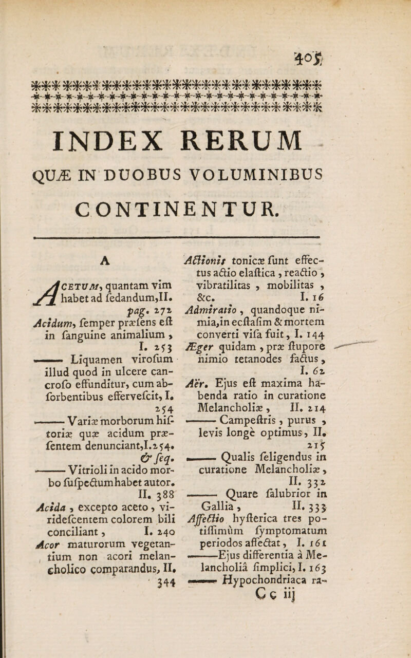 ***************************** ***************************** INDEX RERUM QILE IN DUOBUS VOLUMINIBUS CONTINENTUR. A Ackivm, quantam vim jTJ. habet ad fedandum,II. pag. 17* Acidum, femper prsefeps efl in fanguine animalium > I. 2^3 —— Liquamen virofum illud quod in ulcere can- crofo effunditur, cum ab- forbentibus effervefcit, I* M4 ■ ■ — V arise morborum hi£ toriae quae acidum prse- fentem denunciant,1.2 54. &feq. -Vitrioli in acido mor¬ bo fiifpc&umhabct autor. II. 388 Acida , excepto aceto, vi- ridelcentem colorem bili conciliant, I. 240 Acor maturorum vegetan¬ tium non acori melan¬ cholico comparandus, II* ' 344 Aftionis tonicae funt effec¬ tus adio elaftica , readio , vibratilitas , mobilitas , & c. I. 16 Admiratio , quandoque ni¬ mia,in ecfiafim & mortem converti vifafuit, I. 144 JEger quidam , prae Rupore nimio tetanodes fadus, I. 61 Aer. Ejus efl maxima ha¬ benda ratio in curatione Melancholiae, II. 214 ■-Campeftris, purus , levis longe optimus, II. 215T - — Qualis feligendus in curatione Melancholiae, n . 33 2. - Quare lalubrior in Gallia, II. 333 Ajfettio hyfterica tres po- tiflimum fymptomatum periodos affedat, I. 161 —Ejus differentia a Me¬ lancholia fimplici, 1.163 <. —Hypochondriaca ra« Ce iij