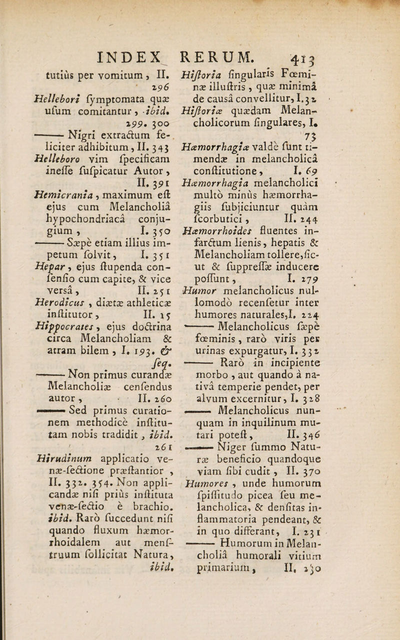 tutius per vomitum , II. 2 96 Hellebori lymptomata quae ufum comitantur, -ibici* 199» 300 ■-Nigri extra&um fe¬ liciter adhibitum, II. 343 Helleboro vim fpecifieam ineffe fulpicatur Autor, II. 3pt Hemicrania , maximum ed ejus cum Melancholia hypochondriaca conju¬ gium , I. 350 •-Sxpe etiam illius im¬ petum folvit, I. 3 51 Hepar-, ejus dupenda con- fenfio cum capite, & vice versa, 11.251 Herodicus , dla^tse athleticae inftitutor, II. 15 Hippocrates, ejus do&rina circa Melancholiam & atram bilem , I. 1^3. & feq. -Non primus curandae Melancholiae cenfendus autor, II.260 Sed primus curatio¬ nem methodice inditu- tam nobis tradidit, ibid. 2 61 Hirudinum applicatio ve- nae-fe&ione praedantior , 11.33^. 354. Non appli¬ candae nili prius indituta venae-fe&io e brachio. ibid. Raro fuccedunt nifi quando fluxum haemor- ihoidalem aut menf- truum follicitat Natura, ibid. Hijloria lingularis Foemi- nae illudris, quae minima de causa convellitur, 1,32, Hijloriae quaedam Melan¬ cholicorum lingulares, I* 73 Haemorrhagiae valde funt ti¬ mendae in melancholica conflitutione, I. 69 Haemorrhagia melancholici multo minus haemorrha- giis fubjiciuntur quam fcorbutici, II. 244 Haemorrhoides fluentes in¬ farctum lienis, hepatis & Melancholiam tollere,lic- ut & fupprelfae inducere poffunt, I. 279 Humor melancholicus nul- lomodo recenfetur inter humores naturales,I. 224 --Melancholicus faepe fceminis, raro viris per urinas expurgatur, I. 332 Raro in incipiente morbo , aut quando a na¬ tiva temperie pendet, per alvum excernitur, I. 328 — Melancholicus nun¬ quam in inquilinum mu¬ tari poted, II. 346 Niger fummo Natu¬ rae beneficio quandoque viam libi cudit, II. 370 Humores , unde humorum fpiflitudo picea feu me¬ lancholica, & denlitas in¬ flammatoria pendeant, Sc in quo differant, I. 231 - Humorum in Melan¬ cholia humorali vitium primarium, II, 2^0 /