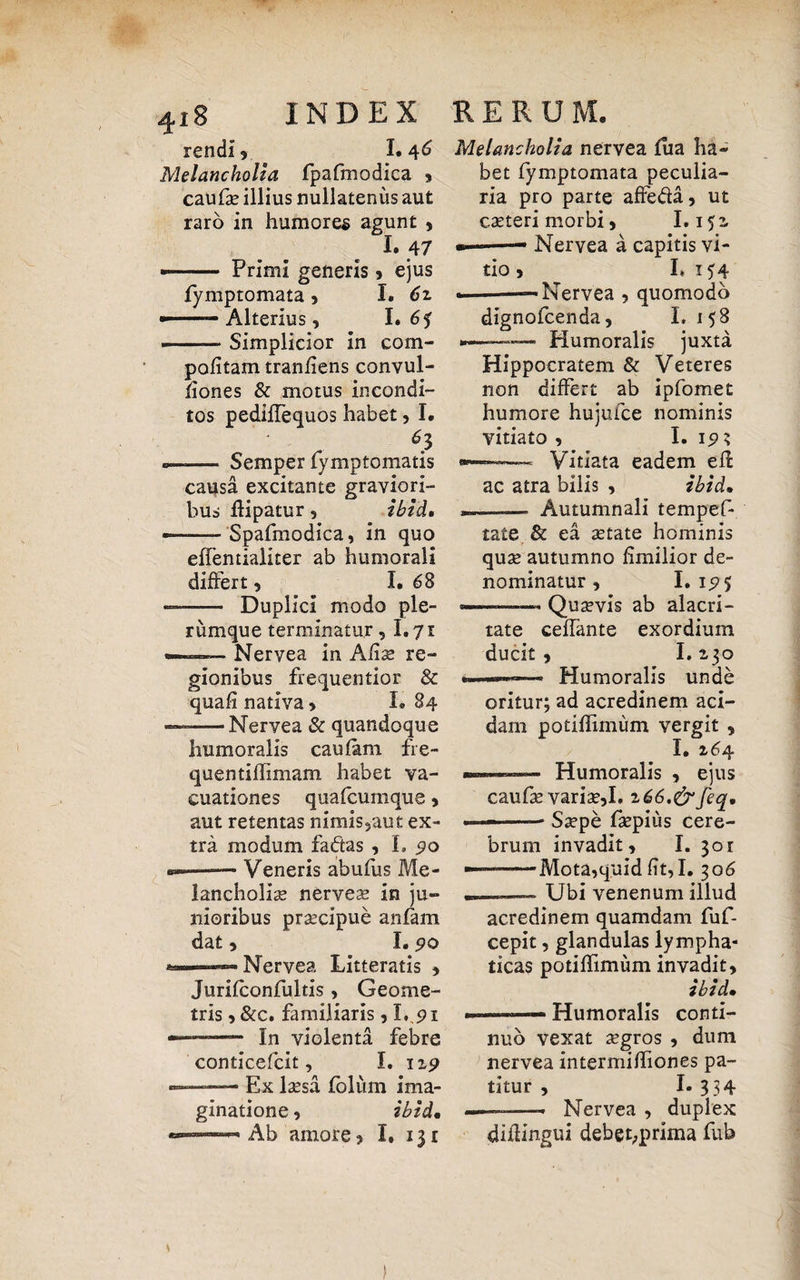 ^i8 rendi, I. 46 Melancholia fpafmodica , caufs illius nullatenus aut raro in humores agunt , 1.47 - Primi generis , ejus fymptomata , I. 6z -—- Alterius, I. 65 —-Simplicior in com- politam tranfiens convul- fiones & motus incondi¬ tos pediffequos habet, I, * 61 Semper fymptomatis causa excitante graviori¬ bus flipatur, ibid, Spafmodica, in quo effentialiter ab humorali differt , I. 68 Duplici modo ple¬ rumque terminatur ,1.71 —-* Nervea in Alis re- gionibus frequentior & quali nativa > L 84 •Nervea & quandoque humoralis caulam fre- quentiffimam habet va- cuationes quafcumque , aut retentas nimis,aut ex¬ tra modum faftas , I. 90 Veneris abufus Me¬ lancholias nerves in ju¬ nioribus praecipue aulam dat , I. 90 Nervea Litteratis , Jurilconfultis , Geome¬ tris , &c. familiaris, I. 91 —- In violenta febre conticefcit, I. 119 Ex Issa folum ima¬ ginatione , ibid. Ab amore? I, 131 Melancholia nervea lua ha* bet fymptomata peculia¬ ria pro parte affe&a, ut csteri morbi, 1.152. *——• Nervea a capitis vi¬ tio , I* 154 —■——Nervea , quomodo dignofcenda, L 158 ———— Humoralis juxta Hippocratem & Veteres non differt ab ipfomet humore hujufce nominis vitiato , I. 19 s — Vitiata eadem ell ac atra bilis , ibid, -—- Autumnali tempef- tate & ea state hominis qus autumno fimilior de¬ nominatur , I. 15? 5 — -Qusvis ab alacri¬ tate ceffante exordium ducit , 1.2,30 —- Humoralis unde oritur; ad acredinem aci¬ dam potiffimum vergit , I* 16 4 —— Humoralis , ejus caufs varis,I» i66.&feq, — -■ Sspe fspius cere¬ brum invadit, I. 301 — -Mota,quid lit,I. 306 _ Ubi venenum illud acredinem quamdam fuf- cepit, glandulas lympha¬ ticas potiffimum invadit, ibid, ———- Humoralis conti¬ nuo vexat sgros , dum nervea intermihiones pa¬ titur , I. 334 ———- Nervea , duplex diilingui debet;prima fub