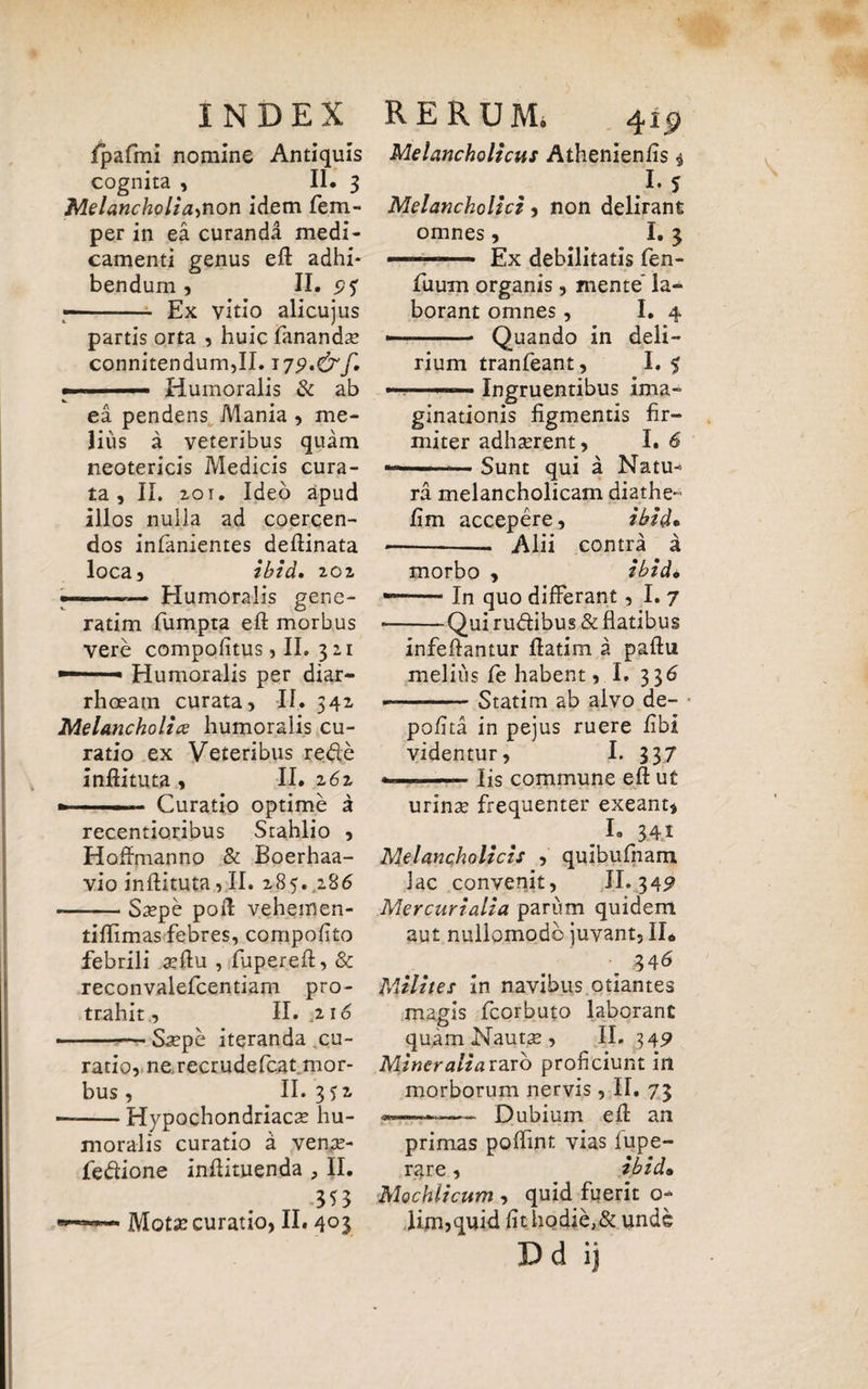 fpafmi nomine Antiquis cognita , II. 3 MelanchoHannon idem fem- per in ea curanda medi¬ camenti genus eft adhi¬ bendum , II. i? 5T -- Ex vitio alicujus partis orta , huic fananda* connitendum,II. ■ Humoralis & ab Melancholicus Athenienfis $ 1*5 Melancholici, non delirant omnes, I. 3 — - Ex debilitatis fen- fuum organis, mente la¬ borant omnes, I. 4 — -- Quando in deli¬ rium tranfeant, I. 5 ea pendens Mania , me¬ lius a veteribus quam neotericis Medicis cura¬ ta , II. 201. Ideo apud alios nulla ad coercen¬ dos inlanientes deftinata loca, ibid. 202, Humoralis gene- - Ingruentibus ima¬ ginationis figmentis fir¬ miter adhaerent, I. 6 Sunt qui a Natu- ratim fumpta eft morbus vere compofitus,II. 3 2,1 Humoralis per diar¬ rhoeam curata, II. 542 Melancholice humoralis cu¬ ratio ex Veteribus rede inftituta , II. 2 6z »-■■ ■■ ■ Curatio optime a recentioribus Stahlio , Hoffmanno & Boerhaa- vio infiituta, II. 285. 286 Saepe poft vehemen- ra melancholicam diathe- fim accepere, ibid* •-- Alii contra a morbo , ibid* -— In quo differant, I. 7 -Qui rudibus & flatibus infeflantur flatim a paftu melius fe habent, I. 336 Statim ab alvo de¬ polita in pejus ruere fibi videntur, I. 337 Iis commune eft ut tiftimas febres, compofito febrili aeftu , fupereft, & reconvalefcentiam pro¬ trahit, II. ;2Io Saepe iteranda cu¬ ratio, ne recrudefcat mor¬ bus , II. 352, Hypochondriacae hu¬ moralis curatio a venre- fedione inftimenda , II. Motx curatio, II. 403 urinae frequenter exeant, . I. 34i Melancholicis , quibufnam lac convenit, II. 342 Mercurialia parum quidem aut nullomodb juvant, II* 34& Milites in navibus otiantes magis fcorbuto laborant quam Nautae, II. 349 Mineralia raro proficiunt in morborum nervis, II. 73 Dubium eft an primas poftint vias fupe- rare, ibid• Mochlicum , quid fuerit o- lim,quid fithodie,& unde Dd ij