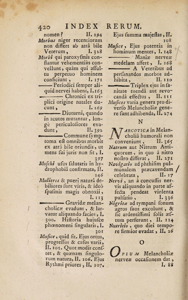 42o INDEX nomen ? II. 294 Morbus niger recentiomm non differt ab atra biie Veterum, I. 328 Morbi qui paroxyfmis con¬ flantur vehementius con¬ vellunt, quam qui affui» tu perpetuo hominem conficiunt , I. 171 «—-— Periodici femper ali¬ quid nervei habent, 1.163 —-— Chronici ex tri¬ plici origine natales du¬ cunt , I. 169 —Diuturni, quando in acutos mutantur , lon¬ ge periculofiores eva¬ dunt, II. 3p2r —™ 1 i...-. Commune fy rnp- toma eff omnibus morbis ex atra bile oriundis, ut mens fui juris non fit, I. 397 Mofchi ufus falutaris In hy¬ drophobia confirmata, II. 14 6 Mulieres & pueri natura de¬ biliores fant viris, & ideo fpafmis magis obnoxii, I. 113 Gravidae melan¬ cholicae evadunt, & lar¬ vatur aliquando facies, I. 300. Hifloria hujufce phoenomeni lingularis, I. 301 Mujice, quid fit. Ejus ortus, progreffus & cafus varii, II. 105. Quot modis conf tet, & quaenam fingulo- rum natura, II. 106. Ejus RERU M. Ejus fumma raajeflas, IL 108 Mujice, Ejus potentia in hominum mentes, 1.148 —-* Maniae nerveae medelam affert, I. 168 —* A Veteribus ad perfananaos morbos ad¬ hibita, II.no Triplex ejus infa- nitate tuenda aut revo™ canda effe&us , II. 111 Mujices varia genera pro di- verfo Melancholiae gene¬ re funt adhibenda, II. 274 N ' arcotica in Melan¬ cholia humorali non conveniunt, II. 36? N atrum aut Nitrum Anti¬ quorum , in quo a nitro noflro differat, II. 271 Navigatio ad phthifim pul¬ monalem praecavendam celebrata , II. 17 Nervi , an a concuflis ner¬ vis aliquando in parte af- fe&a pendeat violenta pulfatio, I.336 Nigritce ad tympani fonum agros fuos excolunt, 8c fic ardentiffimi folis aef- tum perferunt, II. 114 Nutritio , quo diei tempo¬ re firmior evadat, II. 26 1 o o p 1 u m Melancholia nerveae occafionem dat,