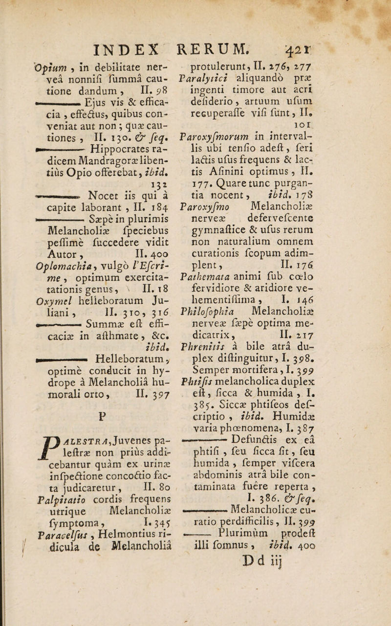 Opium , in debilitate ner- vea nonnifi fumma cau¬ tione dandum , II. 98 —■ Ejus vis & effica¬ cia , effedus, quibus con¬ veniat aut non ; quae cau¬ tiones j II. 130. & feq. — Hippocrates ra¬ dicem Mandragorae liben¬ tius Opio offerebat, ibid. ... Nocet iis qui a capite laborant , II. 184 »--Saepe in plurimis Melancholiae fpeciebus peffime fuccedere vidit Autor , II. 400 Oplomachia, vulgo 1’Efcri- me , optimum exercita- tationis genus, \ II. t 8 Oxymel helleboratum Ju¬ liani , II. 310, 316 —. Summae ed effi¬ caciae in afthmate , &c. ibid. ..—- Helleboratum, optime conducit in hy¬ drope a Melancholia hu¬ morali orto, II. 397 P Palestra,Juvenes pa- ledrae non prius addi¬ cebantur quam ex urinae infpedione concodio fac¬ ta judicaretur, II. 80 Palpitatio cordis frequens utrique Melancholiae fymptoma, 1*345 Paracelfus , Helmontius ri¬ dicula de Melancholia protulerunt, II. 176, 277 Paralytici aliquando prae ingenti timore aut acri defiderio, artuum ufum recuperaffe vifi funt, II® 101 P aroxyfmorum in interval¬ lis ubi tenfio adeff, feri ladis ufus frequens & lac¬ tis Afinini optimus, II® 177. Quare tunc purgan¬ tia nocent, ibid. i78 Paroxyfmo Melancholias nerveae defervefcente gymnaflice & ufus rerum non naturalium omnem curationis fcopum adim¬ plent, II.176 Pathemata animi fub coelo fervidiore & aridiore ve- hementiffima, I. J46 Philofophia Melancholiae nerveae faepe optima me- dicatrix, II. 217 Phrenitis a bile atra du¬ plex diftinguitur, I. 398. Semper mortifera, I. 399 Thtifis melancholica duplex eft, ficca & humida , I. 385. Siccae phtifeos def- criptio , ibid. Humidae varia phoenomena, I. 387 - —-— Defundis ex ea phtifi , feu ficca fit, feu humida , femper vifcera abdominis atra bile con¬ taminata fuere reperta , I. 386. &feq. . ..-Melancholicae cu¬ ratio perdifficilis, II. 3 9^ -- Plurimum prodefl illi fomnus, ibid* 400 Dd * • •