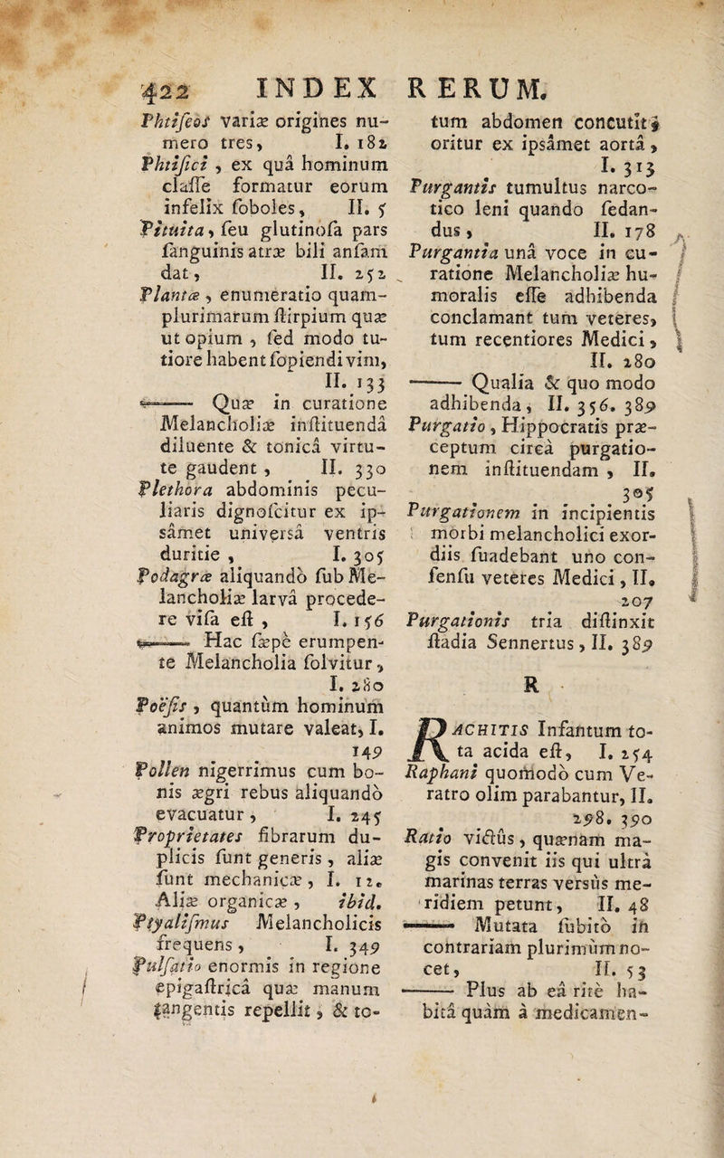 PhtifeoS variae origines nu¬ mero tres, I. 182, Phtijici , ex qua hominum clade formatur eorum infelix foboles ? II. $■ fi tuita, feu glutinofa pars languinis atrae bili anfam dat, II. 252 flantes, enumeratio quam- plurimarum dirpium quae ut opium , fed modo tu¬ tiore habent fopiendi vim, 11..33 s—— Qua? in curatione Melancholia in diruenda diluente & tonica virtu¬ te gaudent , II. 330 flethora abdominis pecu¬ liaris dignofeitur ex ip- samet universa ventris duritie , I. 305 Podagra aliquando fub Me¬ lancholia: larva procede¬ re vifa ed , I. 156 ~ Hac faepe erumpen¬ te Melancholia folvitur, I. 280 foefis , quantum hominum animos mutare valeat, I. 14 9 Pollen nigerrimus cum bo¬ nis aegri rebus aliquando evacuatur, I, 245 Proprietates fibrarum du¬ plicis funt generis, alia? funt mechanica?, I. 12« Alis organica?, ibid, fiy alifmus Melancholicis frequens , I. 349 pulfatio enormis in regione epigafirica qua: manum |angemis repellit, & to¬ tum abdomen concutkf oritur ex ipsamet aorta , L 313 Turganns tumultus narco¬ tico leni quando fiedan- dus, II. 178 Purgantia una voce in cu¬ ratione Melancholia: hu- jj moralis ede adhibenda f conclamant tum veteres, | tum recentiores Medici, | II. 280 — Qualia & quo modo adhibenda, II. 356. 389 Purgatio, Hippocratis prae¬ ceptum circa purgatio¬ nem indituendam , II» _ .3®f Purgationem in incipientis morbi melancholici exor¬ diis fuadebant uno con- fenfu veteres Medici, II» 207 Purgationis tria, didinxit dadia Sennertus, II. 3 8y R acuitis Infantum to¬ ta acida ed, I. 2^4 Raphani quomodo cum Ve¬ ratro olim parabantur, II. 258. 3£Q Ratio vi«5lus, quaenam ma¬ gis convenit iis qui ultra marinas terras versus me¬ ridiem petunt, II. 48 ■ Mutata lubitb in contrariam plurimum no¬ cet, II. 53 -—— Plus ab ea rite ha¬ bita quam a medicamen-