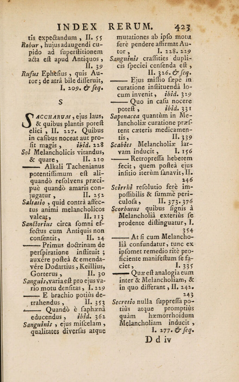 tls expe&andum , II. SS Robur , hujus adaugendi cu¬ pido ad fuperfiitionem a&a eft apud Antiquos, II. 3P Rufus Ephfelius , quis Au- tor $ de atra bile difleruit, I. 209. & feq. S O accharuai , ejus laus, O & quibus plantis poteft elici , II. 227. Quibus in cafibus noceat aut pro- fit magis , ibi A, 228 Sol Melancholicis vitandus, & quare, II. 210 — Alkali Tachenianus potentiflimum eft ali¬ quando refolvens prasci- pue quando amaris con¬ jugatur , II. 252 Saltatio , quid contra affec-* tus animi melancholicos valeat, II. 113 Sanblorius circa fomni ef- fe&us cum Antiquis non confentit, II. 24 --Primus do&rinam de perfpiratione inftituit ; auxere poftea & emenda¬ vere Dodartius, Keillius, Gorterus, II. 30 Sanguis^variaeft pro ejus va¬ rio motu denfitas, I.229 — E brachio potius de¬ trahendus , II- 353 *- Quando b faphasna educendus, ibid* 362 Sanguinis , ejus mifcelam , qualitates diverfas atque mutationes ab ipfo motu fere pendere affirmat Au- tor , I. 228. 229 Sanguinis craiTities dupli¬ cis Ipeciei cenfenda eft , II. 326. & feq* ■ ■ Ejus miffio faspe in curatione inftituenda lo¬ cum invenit, ibid, 3 z9 -Quo in cafu nocere poteft , ibid* 331 Saponacea quantum in Me¬ lancholias curatione prscf tent casteris medicamen¬ tis, II. 339 Scabies Melancholias lar¬ vam inducit, I. i$6 -RetropreiTa hebetem fecit, quem poftea ejus inlitio iterum fanavit,II. 246 Scirrhi refolutio fere im- polfibilis & fumme peri- culofa, _ II. 373.376 Scorbutus quibus lignis a Melancholia exterius fe prodente diftinguatur, I. 354 ■ At li cum Melancho¬ lia confundatur, tunc ex ipfomet remedio rite pro¬ ficiente manifeflum fe fa¬ ciet, 1*335 .. Quas eft analogia eum inter & Melancholiam, & in quo differant, II. 242. 243 Secretio nulla fupprefla po¬ tius atque promptius quam hasmorrhoidum Melancholiam inducit , I. 277. & feq*