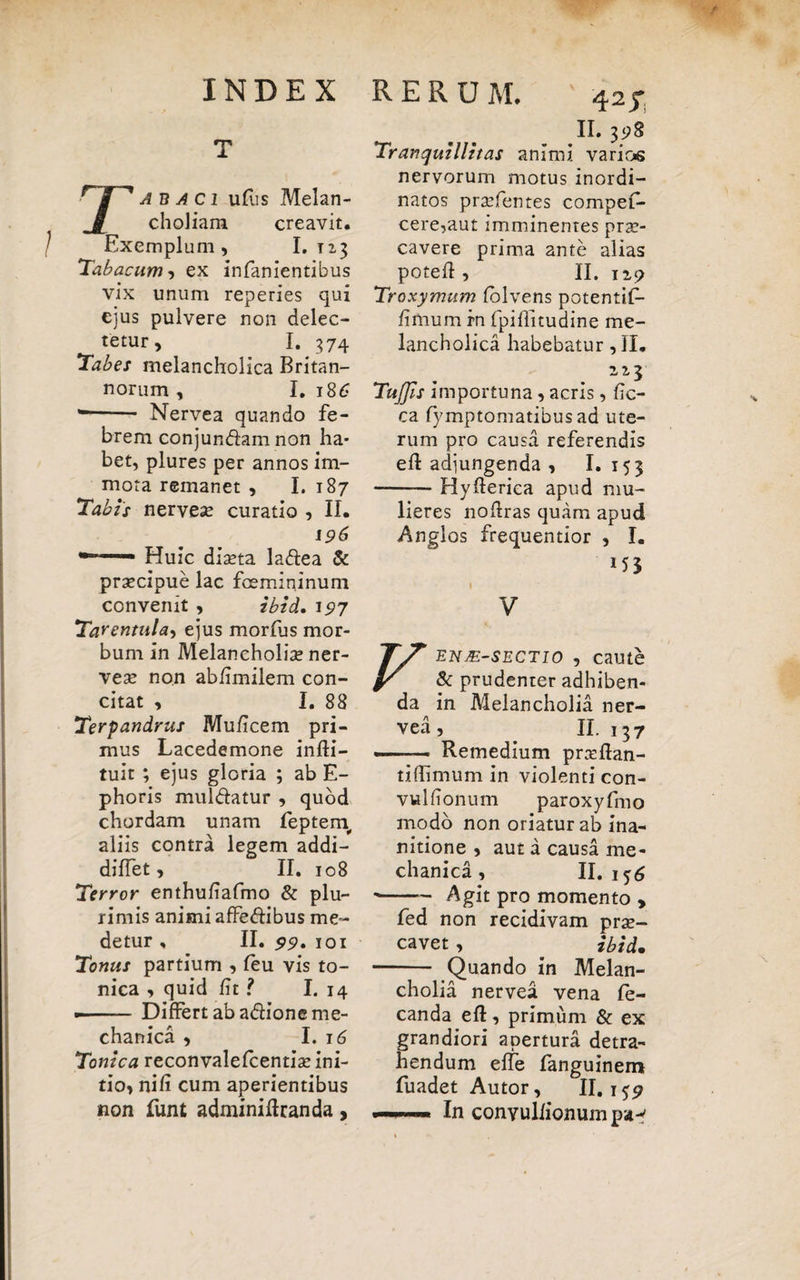 T Tabaci ufus Melan¬ choliam creavit. Exemplum, I. 1x3 Tabacum-) ex infanientibus vix unum reperies qui ejus pulvere non delec¬ tetur, I. 374 Tabes melancholica Britan¬ norum , I. 18 6 *—— Nervea quando fe¬ brem conjundam non ha¬ bet, plures per annos im¬ mota remanet , I. 187 Tabis nervea? curatio , II. 196 —— Huic diseta ladea & prsecipue lac femininum convenit , ibid. 197 Tarentula, ejus morfus mor¬ bum in Melaneholise ner- vea? non ab/imilem con¬ citat , I. 88 Terpandrus Muficem pri¬ mus Lacedemone infli- tuit ; ejus gloria ; ab E- phoris muldatur , quod chordam unam leptern aliis contra legem addi- diffet, II. 108 Terror enthufiafmo & plu¬ rimis animi affedibus me¬ detur , II. 99. 101 Tonus partium , feu vis to- nica , quid Et ? I. 14 - — - Differt ab adione me¬ chanica , I. 16 Tonica reconvalefcentia? ini¬ tio, nifi cum aperientibus non funt adminiftranda, 4 II. 3«?8 Tranquillitas animi varios nervorum motus inordi¬ natos prsefentes compef- cere,aut imminentes prae¬ cavere prima ante alias poteft , II. 119 Troxymum folvens potentif- fimum rn fpiflitudine me¬ lancholica habebatur ,11. Tuffis importuna, acris, fic- ca fymptomatibus ad ute¬ rum pro causa referendis efl adjungenda , I. 153 -Hyflerica apud mu¬ lieres noilras quam apud Anglos frequentior , I. V enje-sectio , caute & prudenter adhiben¬ da in Melancholia ner¬ vea, II. 137 —— Remedium prasftan- tiffimum in violenti con- vulfionum paroxyfmo modo non oriatur ab ina¬ nitione , aut a causa me¬ chanica , II.156 -Agit pro momento , fed non recidivam prae¬ cavet , ibid. - Quando in Melan¬ cholia nervea vena fe- canda eft, primum & ex grandiori apertura detra¬ hendum effe fanguinem fuadet Autor, II. 159 —— In conyulfionumpa^