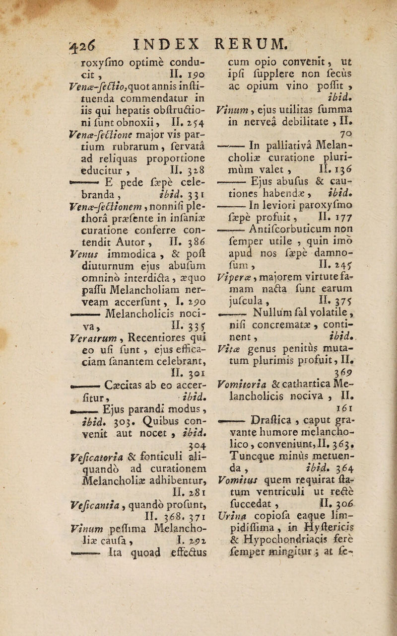 roxylmo optime condu¬ cit , II. 190 Vena-fefiio,q\iQt annis infli- tuenda commendatur in iis qui hepatis obftrudio- ni funt obnoxii , II. 254 Vence-feCUone major vis par¬ tium rubrarum , fervata ad reliquas proportione educitur , II. 318 —— E pede faepe cele¬ branda , ibid, 3 31 Vena-fecitonem , nonnifi ple- ihora praefente in infamae curatione conferre con¬ tendit Autor , II. 386 Venus immodica , & poA diuturnum ejus abufum omnino interdlda , aequo paffu Melancholiam ner- veam accerfunt, I. 2^0 —-Melancholicis noci¬ va , ^ II. 33 5 Veratrum , Recentiores qui eo ufl funt 9 ejus effica¬ ciam fanantem celebrant, II. 301 --Caecitas ab eo accer- fltur, ibid, (t-Ejus parandi modus, ibid, 303. Quibus con¬ venit aut nocet 9 ibid, 304 Veficatoria & fonticuli ali¬ quando ad curationem Melancholia: adhibentur, II. 2,81 Veficantia , quando pro funt, II. 368. 371 Vinum pelhma Melancho¬ lias caufa, I. z$z »-. Ita quoad effedus cum opio convenit, ut ipfi fupplere non fecus ac opium vino poffit , ibid, Vinum, ejus utilitas fumma in nerveg debilitate , II» 70 ■? In palliativa Melan¬ choliae curatione pluri¬ mum valet , II. 136 —— Ejus abufus & cau¬ tiones habendae, ibid, —— In leviori paroxyfmo faepe profuit, II. 177 — Antifcorbuticum non femper utile , quin imb apud nos faepe damno- fum, II. 247 Vipera, majorem virtute fa¬ mam nada funt earum jufcula, II»375 ——— Nullum fal volatile, nili concremata: , conti¬ nent, ibid• Vitee genus penitus muta¬ tum plurimis profuit, II. 3 69 Vomitoria & cathartica Me¬ lancholicis nociva , II. 161 --Draflica , caput gra¬ vante humore melancho¬ lico , conveniunt,II. 363. Tuncque minus metuen¬ da , ibid, 364 Vomitus quem requirat fla¬ tum ventriculi ut rede fuccedat, II. 30^ Urina copiofa eaque lim- pidiflima , in Hyflericis & Hypochondriacis fere femper mingitur 3 at fc- ■' • ) '