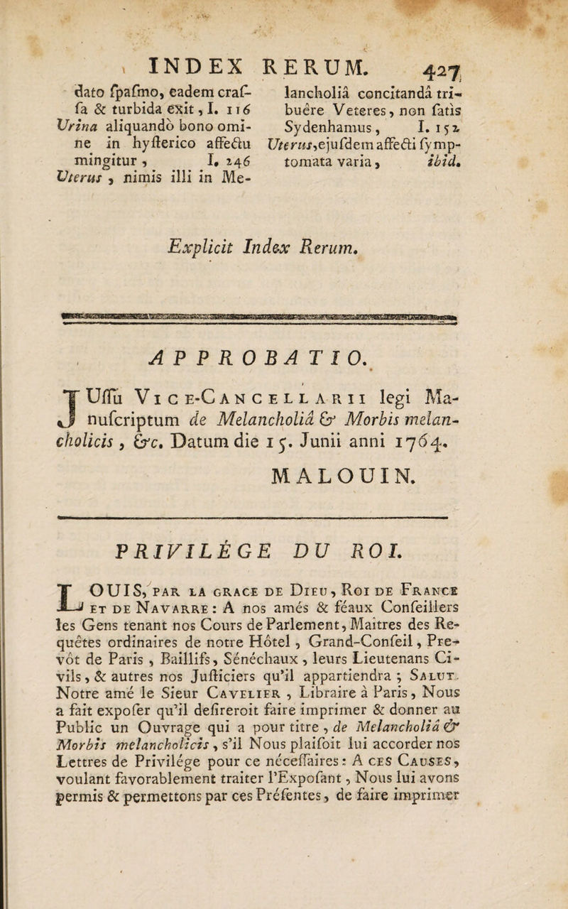 dato fpafmo, eadem craf- fa & turbida exit ,1. 116 Urina aliquando bono omi¬ ne in hyfterico affe&u mingitur , I, 246 Uterus , nimis illi in Me- 427 lancholia concitanda tri¬ buere Veteres, non fatis Sydenhamus, I. 15 2, r/«r«r,ejufdemafFedi fymp- tomata varia, ibid. Explicit Index Rerum. APPROBATIO. > JUflu V 1 c E-C ANCELL ARII legi Ma nufcriptum de Melancholia & Morbis melan cholicis y &c. Datum die 15. Junii anni 17 MALOUIN. P RIVILEGE DU ROL LOUIS, PAR LA GRACE DE DlEU , Roi DE FrANCE et de Navarre: A nos ames & feaux Confeiilers les Gens tenant nos Cours deParlement, Maitres des Re- quetes ordinaires de notre Hotel, Grand-Confeil, Pre- vot de Paris , Baillifs, Senechaux, leurs Lieutenans Ci- vils,&autres nos Jufticiers qu’il appartiendra ; Salut Notre ame le Sieur Cavelier , Libraire a Paris, Nous a fait expofer qu’il defireroit faire imprimer & donner au Public un Ouvrage qui a pour titre , de Melancholia & Morbis melancholicis, s’il Nous plaifoit lui accorder nos Lettres de Privilege pour ce neceffaires: A ces Causes, voulant favorablement traiter 1’Expofant, Nous lui avons permis & permettons par ces Prefentes, de faire imprimer