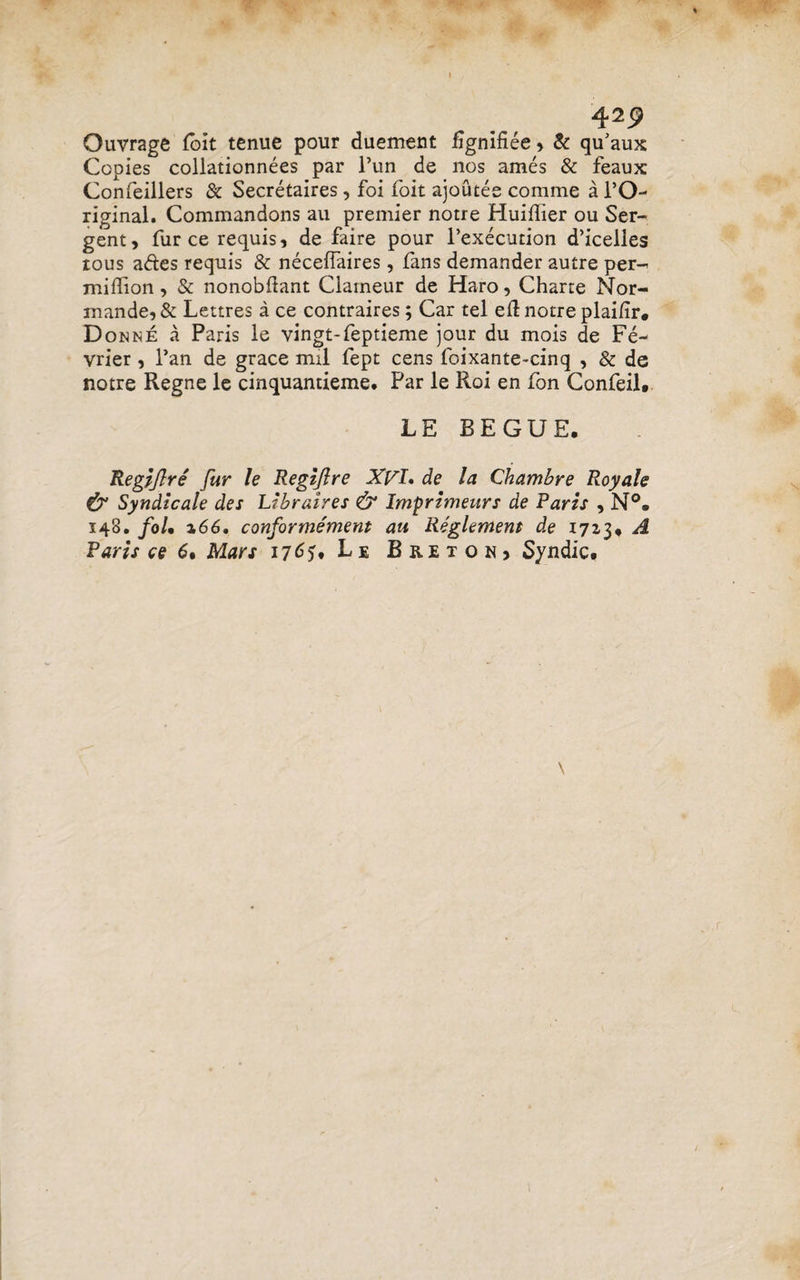 4*9 Ouvrage loit tenue pour duement fignifiee , & qu'aux Copies collationnees par l’un de nos ames & feaux Confeillers & Secretaires, foi foit ajoutee comme a PO- riginal. Commandons au premier notre Huiffier ou Ser- gent, furcerequis, de faire pour 1’execution d’icelles tous ades requis & necefiaires, fans demander autre per- midion, & nonobdant Clameur de Haro, Charte Nor¬ mande, & Lettres a ce contraires; Car tel ed notre plai/ir. D onne a Paris le vingt-feptieme jour du mois de Fe- vrier, Pan de grace mil fept cens foixante-cinq , & de notre Regne le cinquantieme, Par le Roi en fon Confeil. LE BEGUE. Regiflre fur le Regijlre XVI. de la Qhambre Royale & Syndicale des Libraires & Imprimeurs de Paris , N°« 148. foU %66, conforrnement au Reglemem de 1713* A Paris ce 6• Mars 176?, Le Breton, Syndic. \