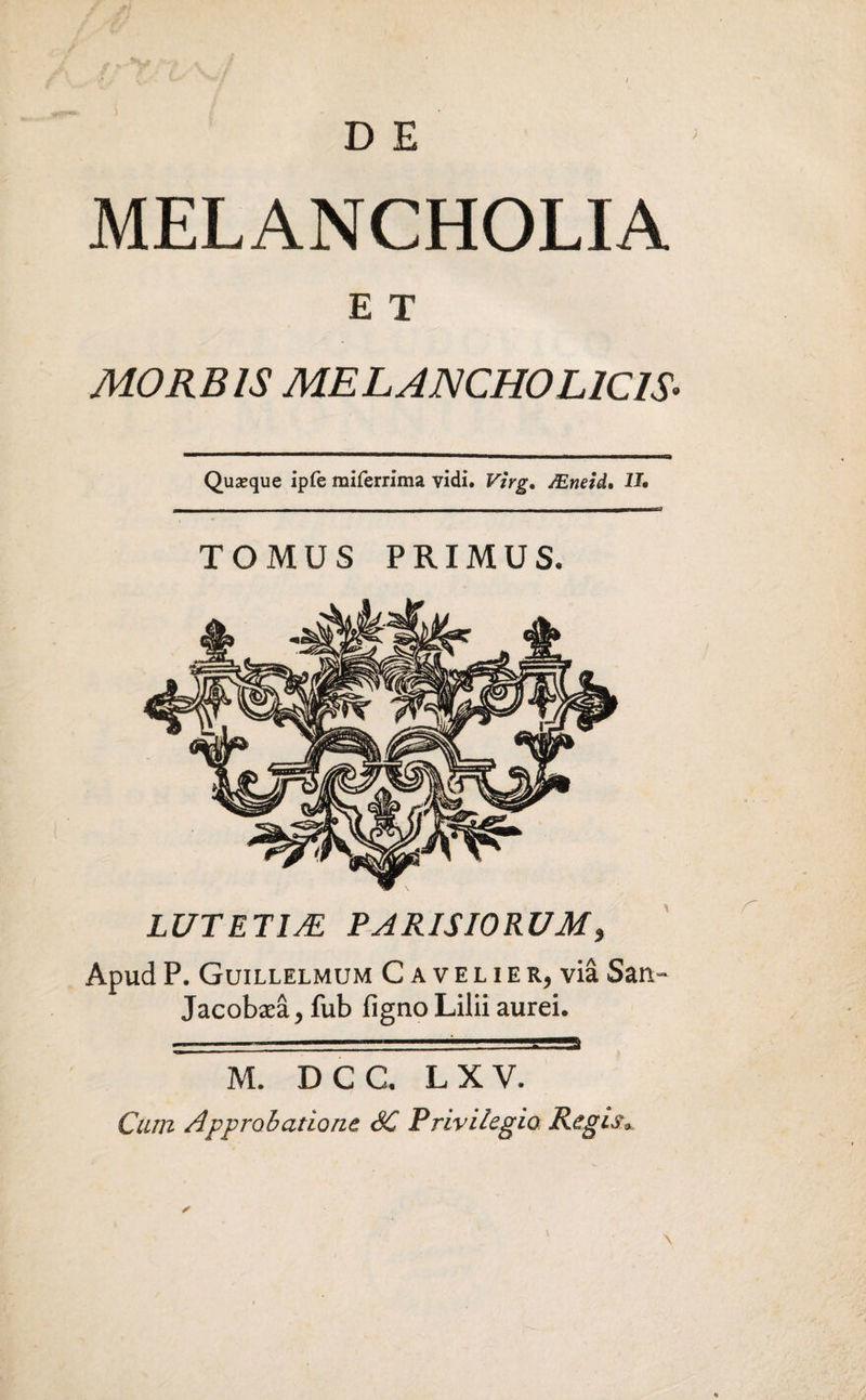 MELANCHOLIA E T MORBIS MELANCHOLICIS. Quseque ipfe miferrima vidi. Virg. JEneid. U* TOMUS PRIMUS. LUTETIA PARISIORUM, Apud P. Guillelmum C a v e l i e r, via San,- Jacobaea, fub figno Lilii aurei. M. D C C. L X V. Cum Approbatione SC Privilegio Regis*