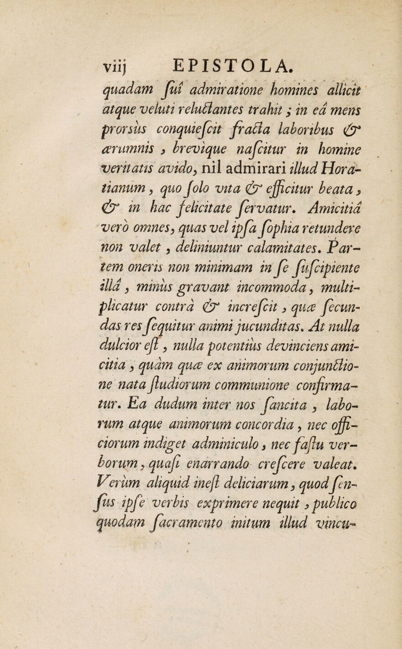 quadam fui admiratione homines allicit atque veluti reluflantes trahit ,• in ea mens prorsus conquiefcit fracta laboribus & arumnis , brevique nafcitur in homine veritatis avido, nil admirari illud Hora¬ tianum , quo Jolo vita & efficitur beata , & in hac felicitate fervatur. Amicitia vero omnes, quas vel ipfa fophia retundere non valet, deliniuntur calamitates. Par¬ tem oneris non minimam in fe ffcipiente ilid, miniis gravant incommoda, multi¬ plicatur contra & increfcit, quce fecun¬ das res fequitur animi jucunditas. At nulla dulcior efl, nulla potentius devinciens ami- citia , quam quce ex animorum conjunctio¬ ne nata fluctiorum communione confirma¬ tur. Ea dudum inter nos (ancita , labo¬ rum atque animorum concordia , nec offi¬ ciorum indiget adminiculo 3 nec faflu ver¬ borum, quafi enarrando crefiere valeat. Verum aliquid in efl deliciarum, quodfin- Jus ipfe verbis exprimere nequit > publico quodam [aeramento initum illud vincu-