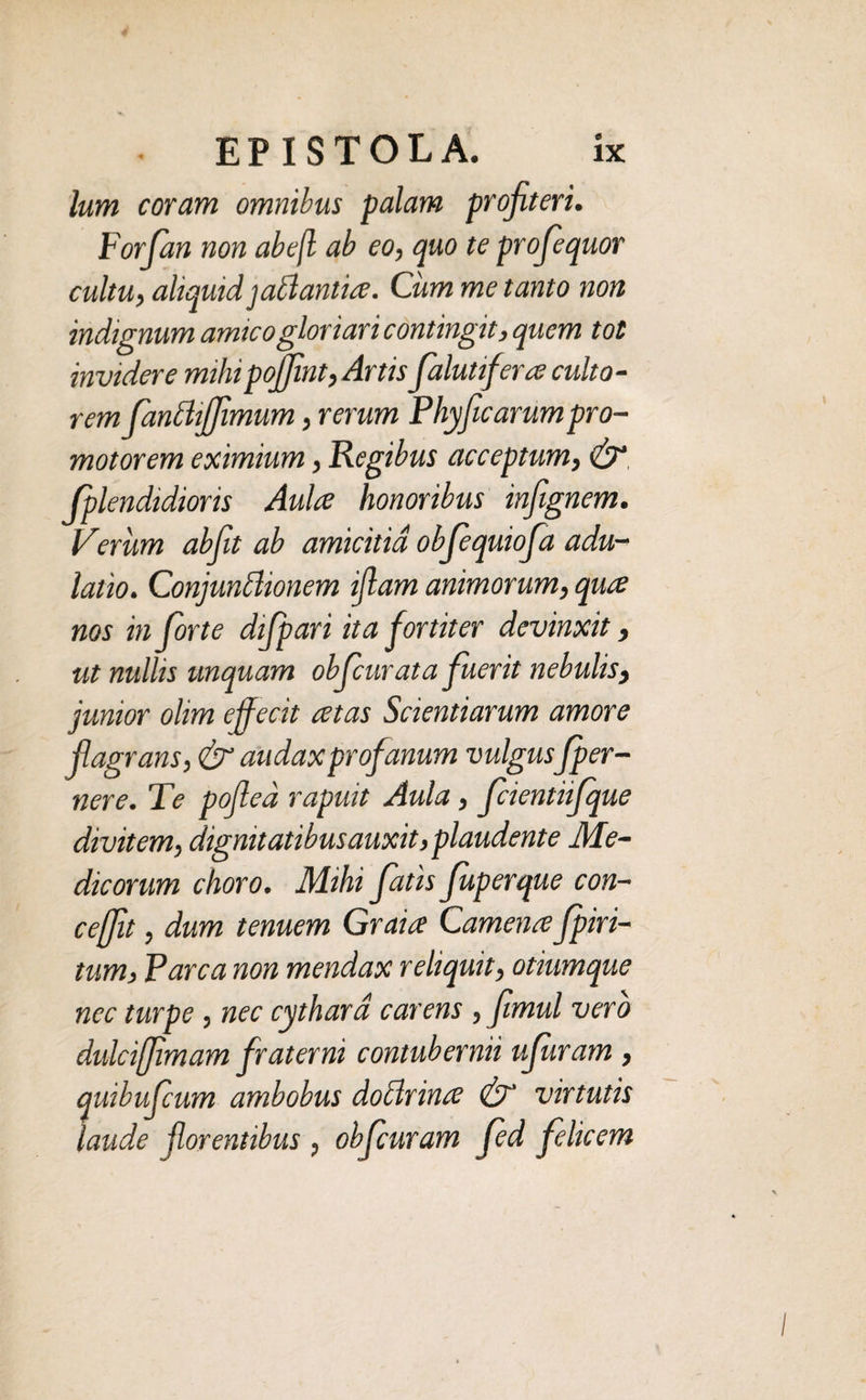 lum coram omnibus palam profiteri. Forfian non abe(l ab eo, quo te profiequor cultu, aliquid jablantia. Cum me tanto non indignum amico gloriari contingit, quem tot invidere mihipojfint, Artis fialutifera culto¬ rem fanflijjimum, rerum Phyficarumpro- motorem eximium, Regibus acceptum, & fplendidioris Aula honoribus infignem. Verum abfit ab amicitia obfequiofa adu¬ latio. Conjunclionem iflam animorum, qua nos in forte difpari ita fortiter devinxit, ut nullis unquam obfcurata fuerit nebulis, junior olim effecit atas Scientiarum amore flagrans, (jr audax profanum vulgusfper- nere. Te pofied rapuit Aula, fcientiifque divitem, dignitatibus auxit,plaudente Me¬ dicorum choro. Mihi fatis fuperque con- ceffit, dum tenuem Graia Camena fpiri- tum, Parca non mendax reliquit, otiumque nec turpe , nec cythard carens , fimul vero dulciffimam fraterni contubernii ufuram , quibufcum ambobus doclrina & virtutis laude florentibus , obfuram fed felicem