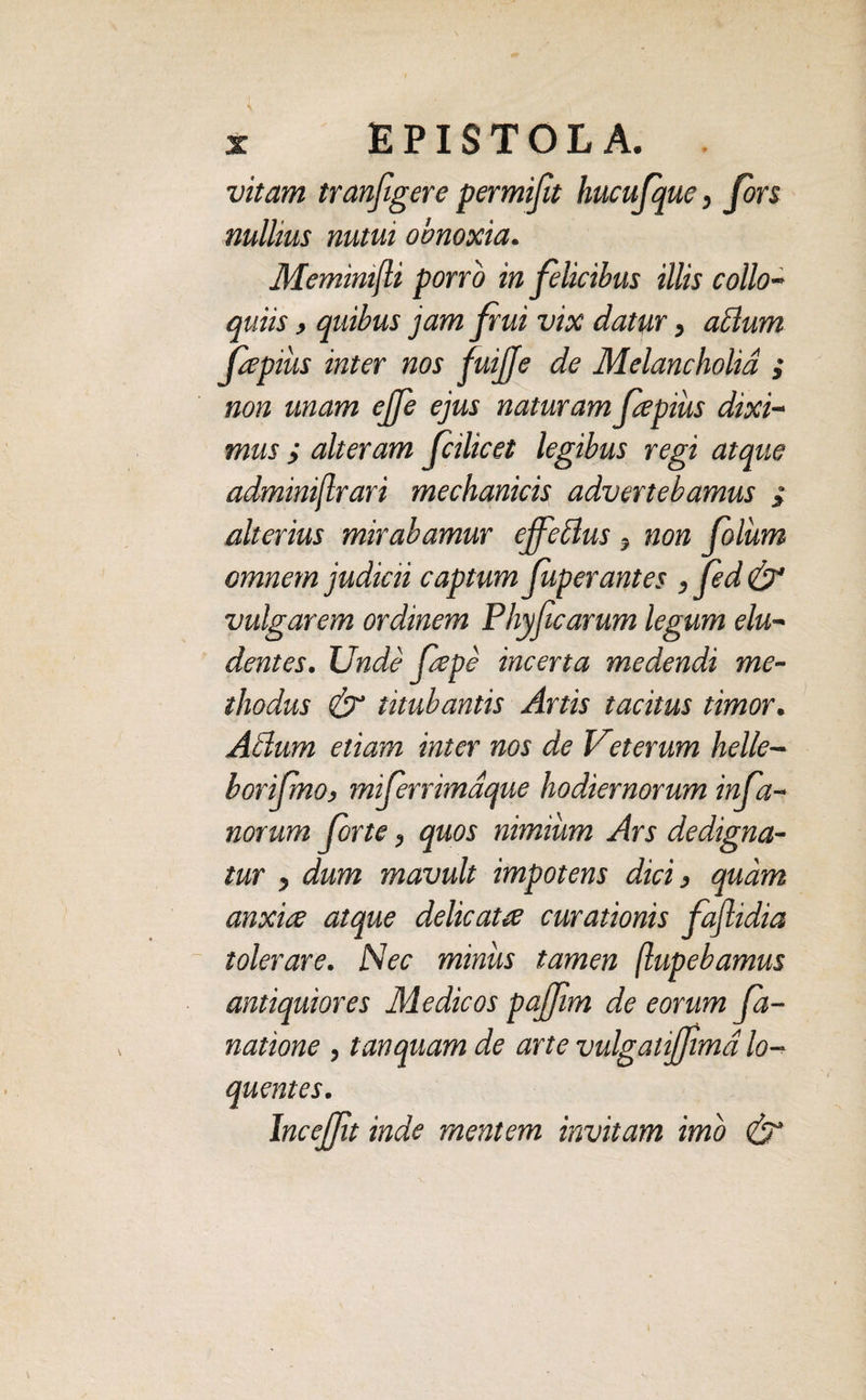 vitam tranfigere permifit hucufque, Jors nullius nutui obnoxia. Meminifli porro in felicibus illis collo¬ quiis , quibus jam frui vix datur, atlum fapius inter nos fuijje de Melancholia ; non unam ejfe ejus naturam fapius dixi¬ mus ; alteram fcilicet legibus regi atque adminiflrari mechanicis advertebamus i alterius mirabamur cffeclus y non Colum omnem judicii captum fuperantes , fed & vulgarem ordinem Phyficarum legum elu¬ dentes. JJnde Cepe incerta medendi me¬ thodus & titubantis Artis tacitus timor. Atium etiam inter nos de Veterum helle- borifmo, miferrimdque hodiernorum in fa¬ norum forte, quos nimium Ars dedigna¬ tur , dum mavult impotens dici, quam anxia atque delicata curationis faflidia tolerare. Nec miniis tamen ftupebamus antiquiores Medicos pajflim de eorum fa- natione, t an quam de arte vulgaiifjima lo- quentes. lncefjlt inde mentem invitam imo &