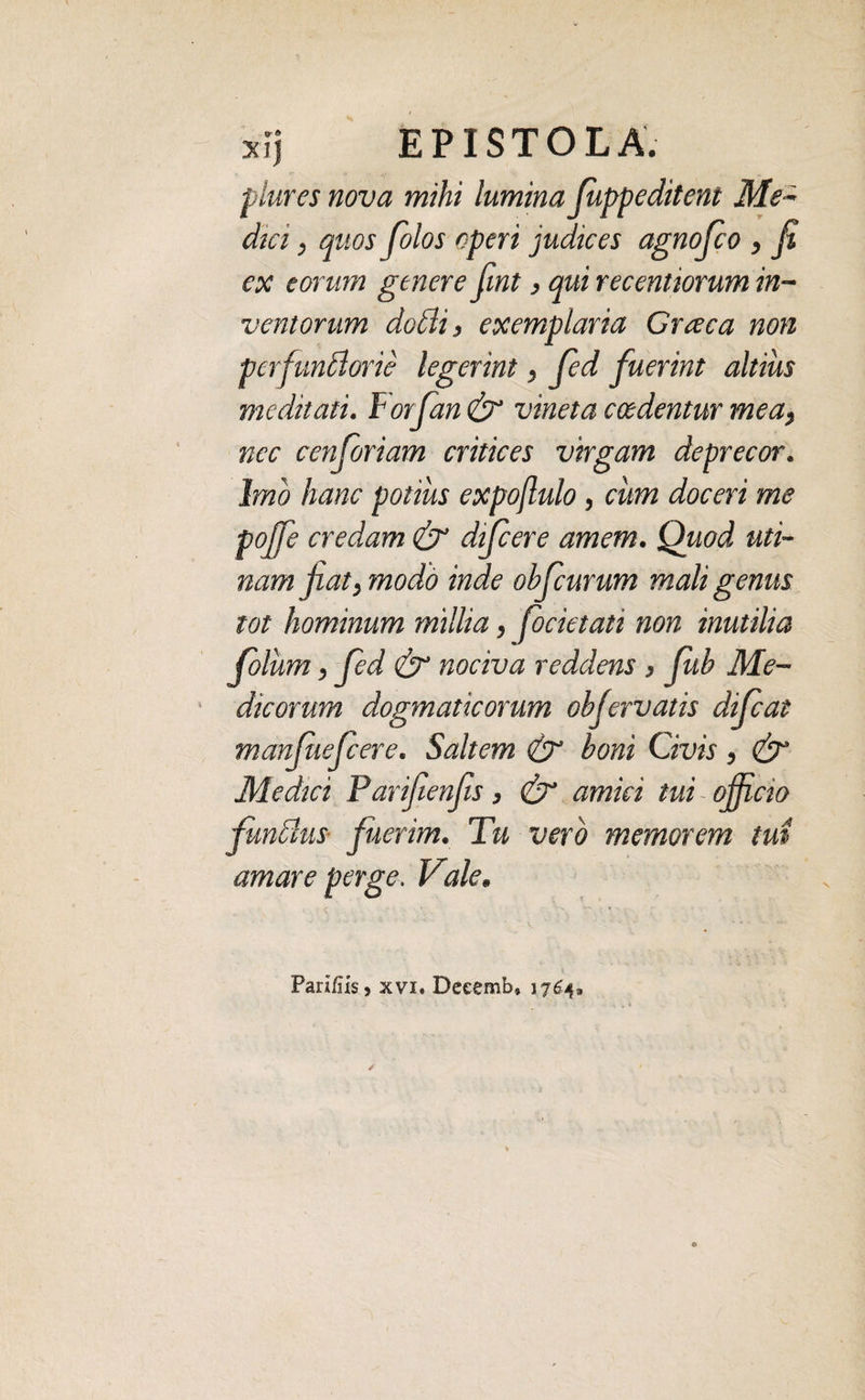 plures nova mihi lumina fuppeditent Me~ dm, quos folos operi judices agnofco , fi ex eorum genere fint} qui recentiorum in¬ ventorum dodli, exemplaria Graea non perfunblorie legerint, fied fuerint altius meditati. Forfan & vineta caedentur mea, nec cenforiam critices virgam deprecor. Imo hanc potius expoflulo, cum doceri me pojfe credam & difeere amem. Quod uti- nam jiat, modo inde obfcurum mali genus tot hominum millia, focietati non inutilia foliim, fied & nociva reddens > fub Me¬ dicorum dogmaticorum objervatis difeat manfuefeere. Saltem & boni Civis, & Medici Parifienfis, & amici tui officio fundlus fuerim. Tu vero memorem tui amare perge. Vale. Parifiis, xvi. Deeemb» 1764.