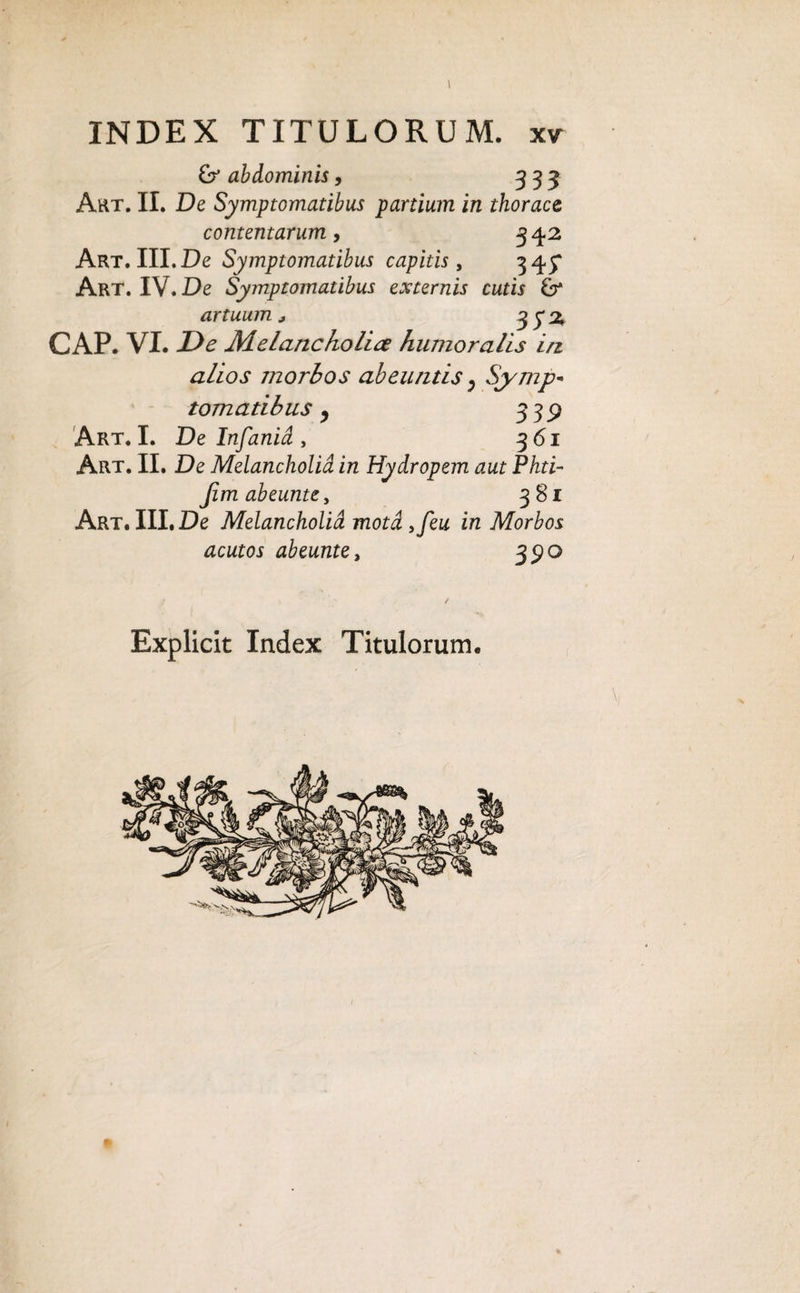 & abdominis, 333 Art. II. De Symptomatibus partium in thorace contentarum, 342 Art. III. De Symptomatibus capitis , 345* Art. IV. De Symptomatibus externis cutis & artuum * 3 y % GAP. VI. De Melancholia humoralis in alios morbos abeuntis ^ Symp¬ tomatibus , 339 Art. I. De Infanid , 361 Art. II. De Melancholid in Hydropem aut Phti- Jim abeunte, 381 Art. III. De Melancholid motdyfeu in Morbos acutos abeunte, 35)0 Explicit Index Titulorum.