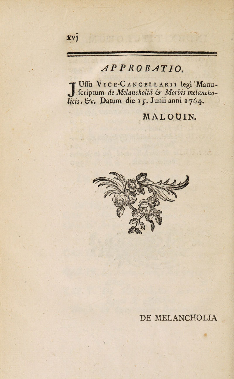 XV) slP P RO BATIO. JUflii Vjce-Canceuaeii legi 'Manu- fcriptum de Melancholia Morbis melancho¬ licis, &c. Datum die i j. Junii anni 1764. MALOUIN. DE MELANCHOLIA'