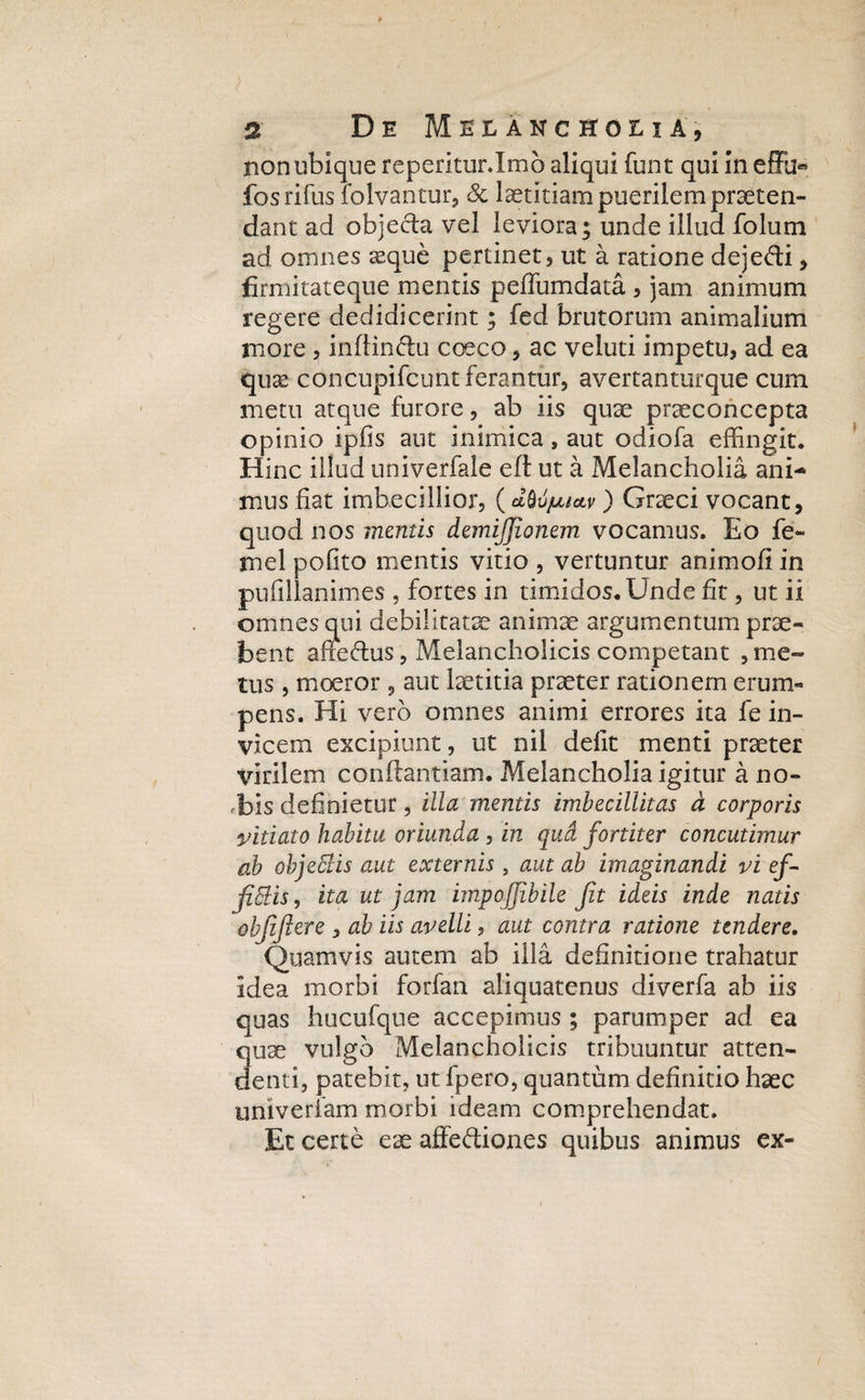 non ubique reperitur.Imo aliqui funt qui in effu« fos rifus folvantur, Sc laetitiam puerilem praeten¬ dant ad objecta vel leviora; unde illud folum ad omnes seque pertinet, ut a ratione dejefti, fiirmitateque mentis peffumdata , jam animum regere dedidicerint; fed brutorum animalium more , inftin&u coeco, ac veluti impetu, ad ea quse concupifcunt ferantur, avertanturque cum metu atque furore, ab iis quae praeconcepta opinio ipfis aut inimica, aut odiofa effingit. Hinc illud univerfale eft ut a Melancholia ani¬ mus fiat imbecillior, (dM/ju*v) Graeci vocant, quod nos mentis demijjionem. vocamus. Eo fe~ mei pofito mentis vitio , vertuntur animofi in pufillanimes , fortes in timidos. Unde fit, ut ii omnes qui debilitatae animae argumentum prae¬ bent anedus, Melancholicis competant , me¬ tus , moeror, aut laetitia praeter rationem erum¬ pens. Hi vero omnes animi errores ita fe in¬ vicem excipiunt, ut nil defit menti praeter virilem conftantiam. Melancholia igitur a no¬ bis definietur, illa mentis imbecillitas d corporis vitiato habitu oriunda , in qua fortiter concutimur ab objeffiis aut externis 5 aut ab imaginandi vi ef¬ fictis , ita ut jam impoffibile Jit ideis inde natis objijiere , ab iis avelli, aut contra ratione tendere. Quamvis autem ab illa definitione trahatur idea morbi forfan aliquatenus diverfa ab iis quas hucufque accepimus ; parumper ad ea Suae vulgo Melancholicis tribuuntur atten- enti, patebit, ut Ipero, quantum definitio haec univeriam morbi ideam comprehendat. Et certe eae affediones quibus animus ex-