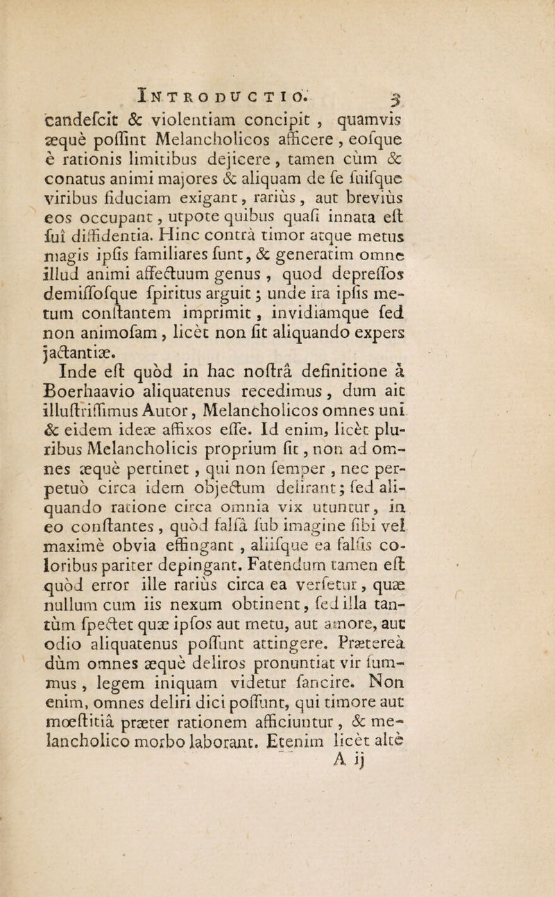 candefclt & violentiam concipit , quamvis aeque poffint Melancholicos afficere , eoique e rationis limitibus dejicere , tamen cum & conatus animi majores & aliquam de fe fuifque viribus fiduciam exigant, rarius, aut brevius eos occupant, utpote quibus quafi innata eft fui diffidentia. Hinc contra timor atque metus magis ipfis familiares funt, & generarim omne illud animi affectuum genus , quod depreffos demiffofque fpiritus arguit; unde ira ipfis me¬ tum conlfantem imprimit, invidiamque fed non animofam , licet non fit aliquando expers jactantiae. Inde eft quod in hac noflra definitione a Boerhaavio aliquatenus recedimus, dum ait illuftriffimus Autor, Melancholicos omnes uni Sc eidem ideae affixos effe. Id enim, licet plu¬ ribus Melancholicis proprium fit, non ad om¬ nes aeque pertinet , qui non femper , nec per¬ petuo circa idem objectum deiirant; fed ali¬ quando ratione circa omnia vix utuntur, ia eo conflantes , quod falfa fub imagine fibi vel maxime obvia effingant , aliifque ea falfis co¬ loribus pariter depingant. Fatendum tamen eft quod error ille rarius circa ea vertetur, quae nullum cum iis nexum obtinent, fed illa tan¬ tum fpeftet quae ipfos aut metu, aut amore, auc odio aliquatenus poffunt attingere. Fmerea dum omnes seque deliros pronuntiat vir tum- mus , legem iniquam videtur fancire. Non enim, omnes deliri dici poffunt, qui timore aut moeflitia praeter rationem afficiuntur, Sc me¬ lancholico morbo laborant. Etenim licet alte A ij