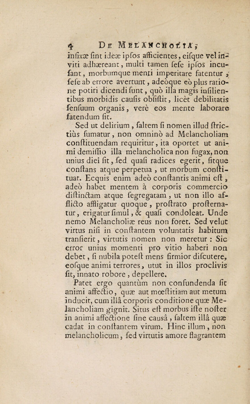 infixae fint ideae ipfos afficientes, eifque vel in¬ viti adhaereant, multi tamen fefe ipfos incu- fant, morbumque menti imperitare fatentur fefe ab errore avertunt, adeoque eo plus ratio¬ ne potiri dicendi funt, quo illa magis infilien- tibus morbidis caufis obfiflit, licet debilitatis fenfuum organis, vere eos mente laborare fatendum fit. Sed ut delirium , faltem fi nomen illud flric- tius fumatur, non omnino ad Melancholiam conflituendam requiritur, ita oportet ut ani¬ mi demiffio illa melancholica non fugax, non unius diei fit, fed quafi radices egerit, fitque conflans atque perpetua , ut morbum confli- tuat, Ecquis enim adeo conflantis animi eft , adeo habet mentem a corporis commercio diffindam atque fegregatam , ut non illo af¬ flicto affligatur quoque , proftrato profterna- tur, erigatur fimul, & quafi condoleat. Unde nemo Melancholiae reus non foret. Sed velut virtus nifi in conflantem voluntatis habitum tranfierit, virtutis nomen non meretur : Sic error unius momenti pro vitio haberi non debet, fi nubila poteft mens firmior difcutere, eofque animi terrores, utut in illos proclivis fit, innato robore , depellere. Patet ergo quantum non confundenda fit animi affectio, quae aut moeflitiam aut metum inducit, cum illa corporis conditione quae Me¬ lancholiam gignit. Situs ell morbus ifie nofter in animi affedione fine causa , faltem illa quae cadat in conflantem virum. Hinc illum , non melancholicum, fed virtutis amore flagrantem