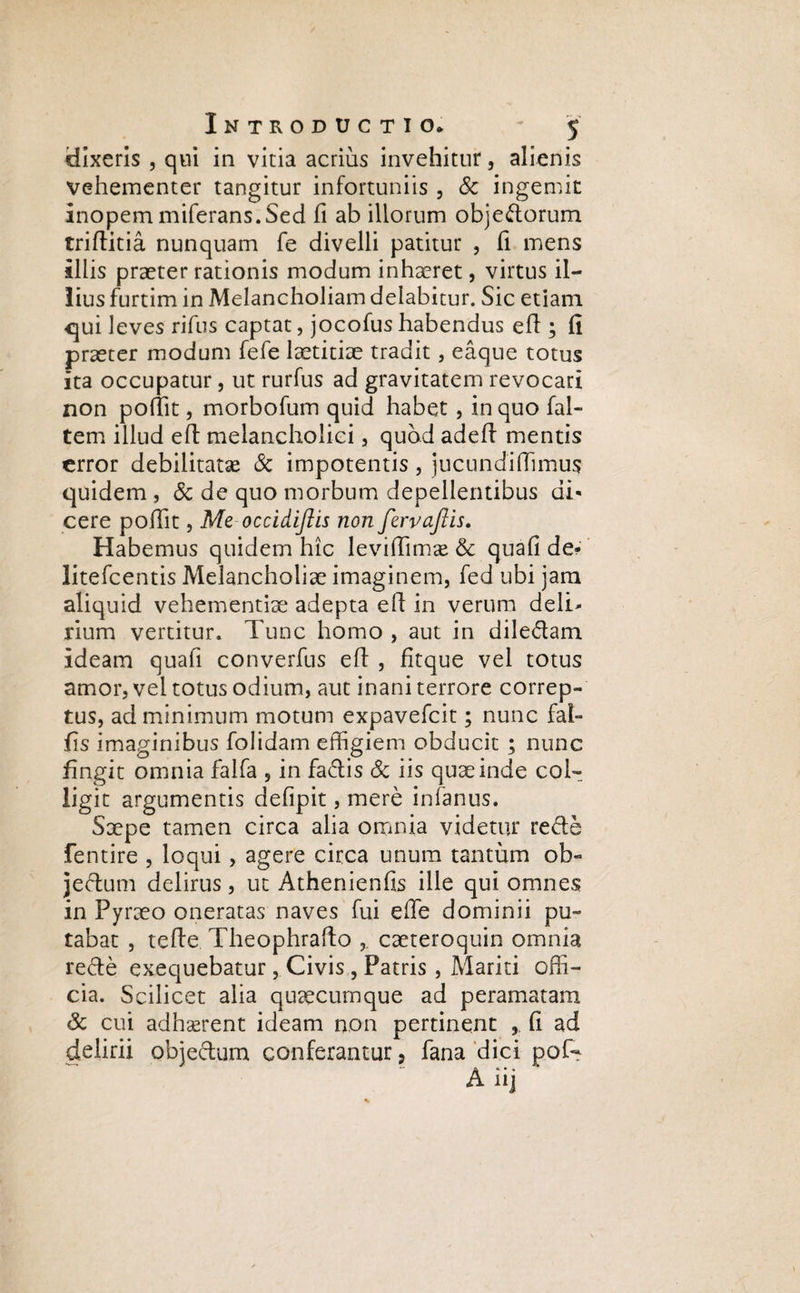 dixeris , qui in vitia acrius invehitur, alienis vehementer tangitur infortuniis , 8c ingemit Inopem miferans.Sed fi ab illorum obje&orum triftitia nunquam fe divelli patitur , fi mens illis praeter rationis modum inhaeret, virtus il¬ lius furtim in Melancholiam delabitur. Sic etiam qui leves rifus captat, jocofus habendus efl; fi praeter modum fefe laetitiae tradit, eaque totus ita occupatur, ut rurfus ad gravitatem revocari non pofiit, morbofum quid habet , in quo fal- tem illud e 11 melancholici , quod adeft mentis error debilitata & impotentis, jucundifiimus quidem, & de quo morbum depellentibus di* cere pofifit, Me occidiftis non fervaftis. Habemus quidem hic levifiimx & quali de* litefcentis Melancholiae imaginem, fed ubi jam aliquid vehementiae adepta efl in verum deli¬ rium vertitur. Tunc homo , aut in dile&am Ideam quali converfus efl , fitque vel totus amor, vel totus odium, aut inani terrore correp¬ tus, ad minimum motum expavefeit; nunc fal¬ lis imaginibus folidam effigiem obducit ; nunc fingit omnia falfa , in fa&is 8c iis quae inde col¬ ligit argumentis defipit, mere infamis. Saepe tamen circa alia omnia videtur rede fentire , loqui, agere circa unum tantum ob« jeftutn delirus, ut Athenienfis ille qui omnes in Pyraeo oneratas naves fui efle dominii pu¬ tabat , tefte Theophralto , caeteroquin omnia refte exequebatur, Civis, Patris, Mariti offi¬ cia. Scilicet alia quaecumque ad peramatam Sc cui adhaerent ideam non pertinent fi ad delirii obje&um conferantur, fana dici pof- — r\ «i • .