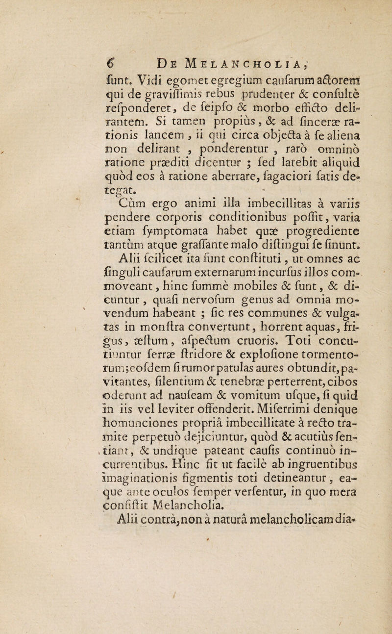 funt. Vidi egomet egregiumcaufarum aftorem qui de graviffimis rebus prudenter & confulte refponderet, de feipfo 8c morbo efficio deli¬ rantem. Si tamen propius, & ad fincerse ra¬ tionis lancem , ii qui circa obje&a a fe aliena non delirant , ponderentur 3 raro omnino ratione praediti dicentur ; fed latebit aliquid quod eos a ratione aberrare, lagaciori fatis de¬ tegat. Cum ergo animi illa imbecillitas a variis pendere corporis conditionibus poffit, varia etiam fymptomata habet quae progrediente tantum atque graffantemalo diflingui fe linunt® Alii lcilicet ita funt conllituti, ut omnes ac flnguli caufarum externarum incurfus illos com¬ moveant , hinc fumme mobiles & funt, & di¬ cuntur , quali nervofum genus ad omnia mo¬ vendum habeant ; fic res communes & vulga¬ tas in monltra convertunt 5 horrent aquas, fri¬ gus, teffum, afpe&um cruoris. Toti concu¬ tiuntur ferrae flridore & explofione tormento- rum;eofdem fi rumor patulas aures obtundit, pa¬ vitantes, filentium & tenebrae perterrent, cibos oderunt ad naufeam & vomitum ufque, fi quid in iis vel leviter offenderit. Miferrimi denique homunciones propria imbecillitate a redo tra¬ mite perpetuo dejiciuntur, quod &: acutius fen- , tiant, Sc undique pateant caulis continuo in¬ currentibus, Hinc fit ut facile ab ingruentibus imaginationis figmentis toti detineantur, ea- que ante oculos femper verfentur, in quo mera eonfiffit Melancholia. Alii contra,non a natura melancholicam dia-