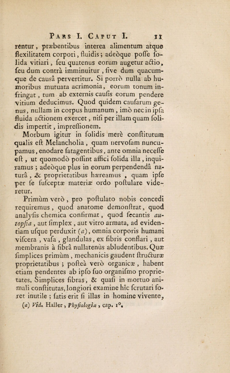 rentur, praebentibus interea alimentum atque flexilitatem corpori, fluidis; adeoque pofle fo- lida vitiari, feu quatenus eorum augetur a&io, feu dum contra imminuitur , five dum quacum¬ que de causa pervertitur. Si porro nulla ab hu¬ moribus mutuata acrimonia, eorum tonum in¬ fringat , tum ab externis caufis eorum pendere vitium deducimus. Quod quidem caufarum ge¬ nus, nullam in corpus humanum , imo nec in ipfa fluida adtionem exercet, nili per illam quam foli- dis impertit, impreflionem. Morbum igitur in folidis mere conftitutum qualis efi: Melancholia , quam nervofam nuncu¬ pamus , enodare fatagentibus, ante omnia necefle efl:, ut quomodo poflint affici folida illa , inqui¬ ramus ; adeoque plus in eorum perpendenda na¬ tura , &c proprietatibus haereamus , quam ipfe per fe fufceptae materiae ordo poftulare vide¬ retur. Primum vero , pro poftulato nobis concedi requiremus , quod anatome demonflrat, quod analyfis chemica confirmat, quod fecantis au- topfia , aut fimplex , aut vitro armata, ad eviden¬ tiam ufque perduxit (a), omnia corporis humani vifcera , vafa , glandulas, ex fibris conflari , aut membranis a fibra nullatenus abludentibus. Quae fimplices primum , mechanicis gaudent ftrudmrae proprietatibus ; pofiea vero organicae, habent etiam pendentes ab ipfo fuo organifmo proprie¬ tates. Simplices fibras, & quafi in mortuo ani¬ mali conftitutas, longiori examine hic fcrutari fo¬ ret inutile ; fatis erit fi illas in homine vivente P (a) Vid. Haller, Phyfiologix , cap. i°«