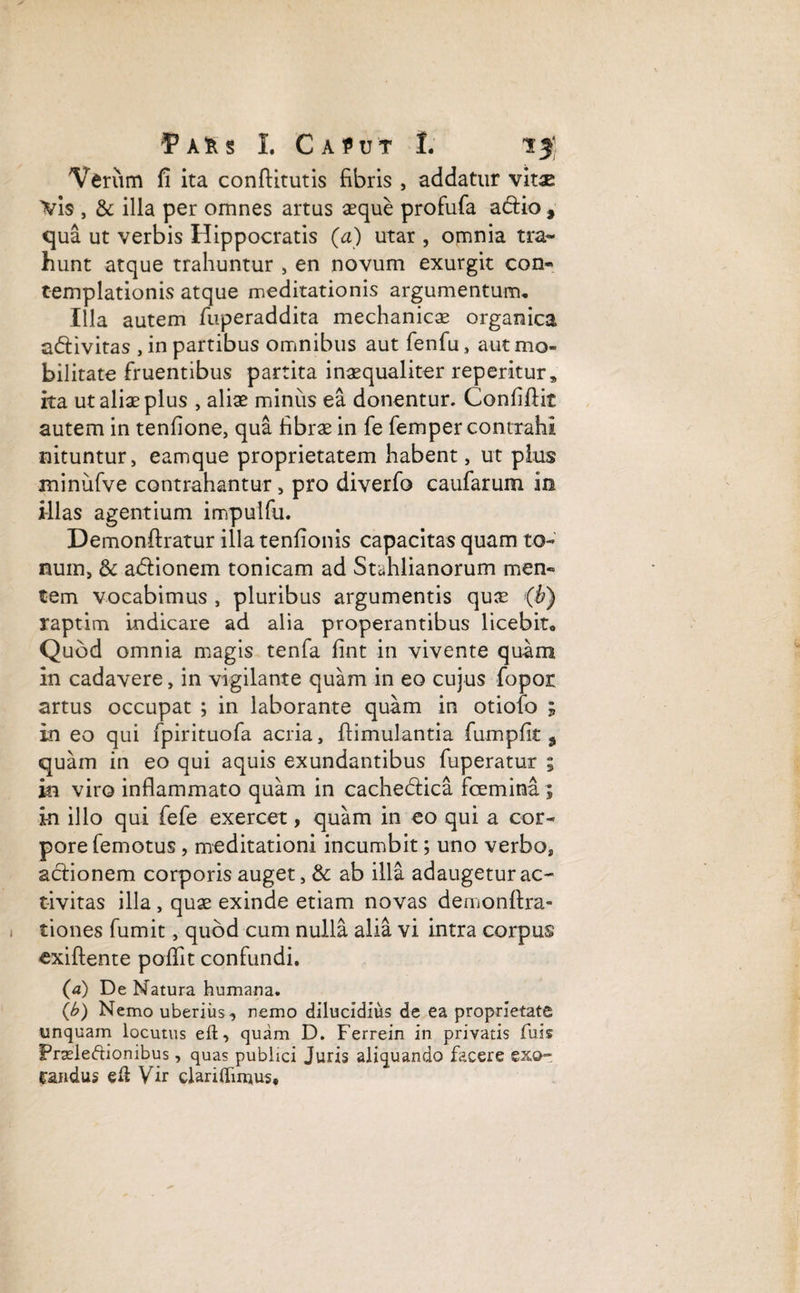 Verum fi ita conftitutis fibris , addatur vitae \i$ , & illa per omnes artus aeque profufa adtio , qua ut verbis Hippocratis (a) utar , omnia tra¬ hunt atque trahuntur , en novum exurgit con¬ templationis atque meditationis argumentum. Illa autem fuperaddita mechanicae organica adfivitas , in partibus omnibus aut fenfu, aut mo¬ bilitate fruentibus partita inaequaliter reperitur» ita ut aliae plus , aliae minus ea donentur. ConfiAit autem in tenfione, qua fibrae in fe femper contrahi nituntur, eamque proprietatem habent, ut plus minufve contrahantur, pro diverfo caufarum in illas agentium impulfu. Demonftratur illa tenfionis capacitas quam to¬ num, & adtionem tonicam ad Stahlianorum men¬ tem vocabimus , pluribus argumentis quae (b) raptim indicare ad alia properantibus licebit. Quod omnia magis tenfa fint in vivente quam in cadavere, in vigilante quam in eo cujus fopor artus occupat ; in laborante quam in otiofo ; in eo qui fpirituofa acria, ftimulantia fumpfit 3 quam in eo qui aquis exundantibus fuperatur ; m viro inflammato quam in cache&ica fcemina ; in illo qui fefe exercet, quam in eo qui a cor¬ pore femotus, meditationi incumbit; uno verbo, addonem corporis auget, & ab illa adaugetur ac¬ tivitas illa , quae exinde etiam novas demonflra- tiones fumit, quod cum nulla alia vi intra corpus cxiftente poilit confundi. (a) De Natura humana. (b) Nemo uberius, nemo dilucidius de ea proprietate unquam locutus eft, quam D. Ferrein in privatis fuis Prseleftionibus, quas publici Juris aliquando facere exo~ Cartdus eft Vir claridimus.