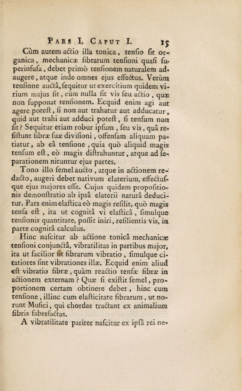 r a r s I. Caput I. Cum autem adio illa tonica, tenfio fit or¬ ganica, mechanicas fibrarum tenfioni quafi fu- perinfufa, debet primo tenfionem naturalem ad¬ augere, atque inde omnes ejus effedus. Verum tenfione auda,fequitur ut exercitium quidem vi¬ rium majus fit, cum nulla fit vis feu adio , quas non fupponat tenfionem. Ecquid enim agi aut agere potefi:, fi non aut trahatur aut adducatur 9 quid aut trahi aut adduci potefi:, fi tenfum non fit? Sequitur etiam robur ipfum , feu vis, qua re- fiftunt fibras fuas divifioni, offenfam aliquam pa¬ tiatur, ab ea tenfione ,quia quo aliquid magis tenfum efl:, eo magis diftrahuntur, atque adfe- parationem nituntur ejus partes. Tono illo femelaudo , atque in asionem re- dado, augeri debet nativum elaterium, effedufi que ejus majores efie. Cujus quidem propofitio- nis demonftratio ab ipsa elaterii natura deduci¬ tur. Pars enimelafticaeo magis refilit, quo magis tenfa efi: , ita ut cognita vi elaftica , fimulque tenfionis quantitate, pofilt iniri, refilientis vis, in parte cognita calculus. Hinc nafcitur ab adione tonica mechanicas tenfioni conjunda, vibratilitas in partibus major, ita ut facilior fit fibrarum vibratio , fimulque ci¬ tatiores fint vibrationes illas. Ecquid enim aliud efl: vibratio fibras, quam readio tenfas fibras in adionem externam ? Quas fi exiftit femel, pro¬ portionem certam obtinere debet, hinc cum tenfione , illinc cum elafticitate fibrarum , ut no¬ runt Mufici, qui chordas tradant ex animalium fibris fabrefadas. A vibratilitate pariter nafcitur ex ipfa rei ne*