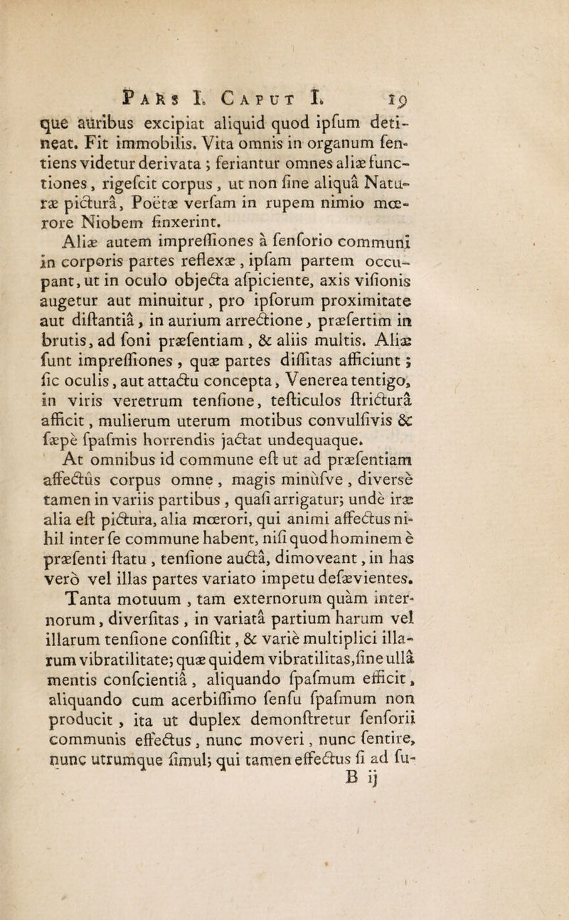 que auribus excipiat aliquid quod ipfum deti¬ neat. Fit immobilis. Vita omnis in organum fen- tiens videtur derivata ; feriantur omnes aliae func¬ tiones , rigefcit corpus , ut non fine aliqua Natu¬ rae pictura, Poetae verfam in rupem nimio mce- rore Niobem finxerint. Aliae autem imprefilones a fenforio communi in corporis partes reflexae, ipfam partem occu¬ pant, ut in oculo objeda afpiciente, axis vifionis augetur aut minuitur, pro ipforum proximitate aut diftantia, in aurium arredione, praefertim in brutis, ad foni praefentiam , & aliis multis. Alias funt imprefliones , quae partes diflltas afficiunt; fic oculis, aut attadu concepta, Venerea tentigo, in viris veretrum tenfione, tefticulos ftridura afficit, mulierum uterum motibus convulfivis &: faepe fpafmis horrendis jadat undequaque. At omnibus id commune eft ut ad praefentiam affedus corpus omne , magis minufve , diverse tamen in variis partibus , quafi arrigatur; unde irae alia eft pidura, alia mcerori, qui animi affedus ni¬ hil inter fe commune habent, nifi quod hominem e praefenti ftatu , tenfione auda, dimoveant, in has vero vel illas partes variato impetu defaevientes. Tanta motuum , tam externorum quam inter¬ norum , diverfitas , in variata partium harum vel illarum tenfione confiftit, & varie multiplici illa¬ rum vibratilitate; quae quidem vibratilitas,fine ulla mentis confcientia , aliquando fpafmum efficit, aliquando cum acerbiflimo fenfu fpafmum non producit , ita ut duplex demonftretur fenforii communis effedus , nunc moveri, nunc fentire, nunc utrumque fimul; qui tamen effedus fi ad fu- B ij i