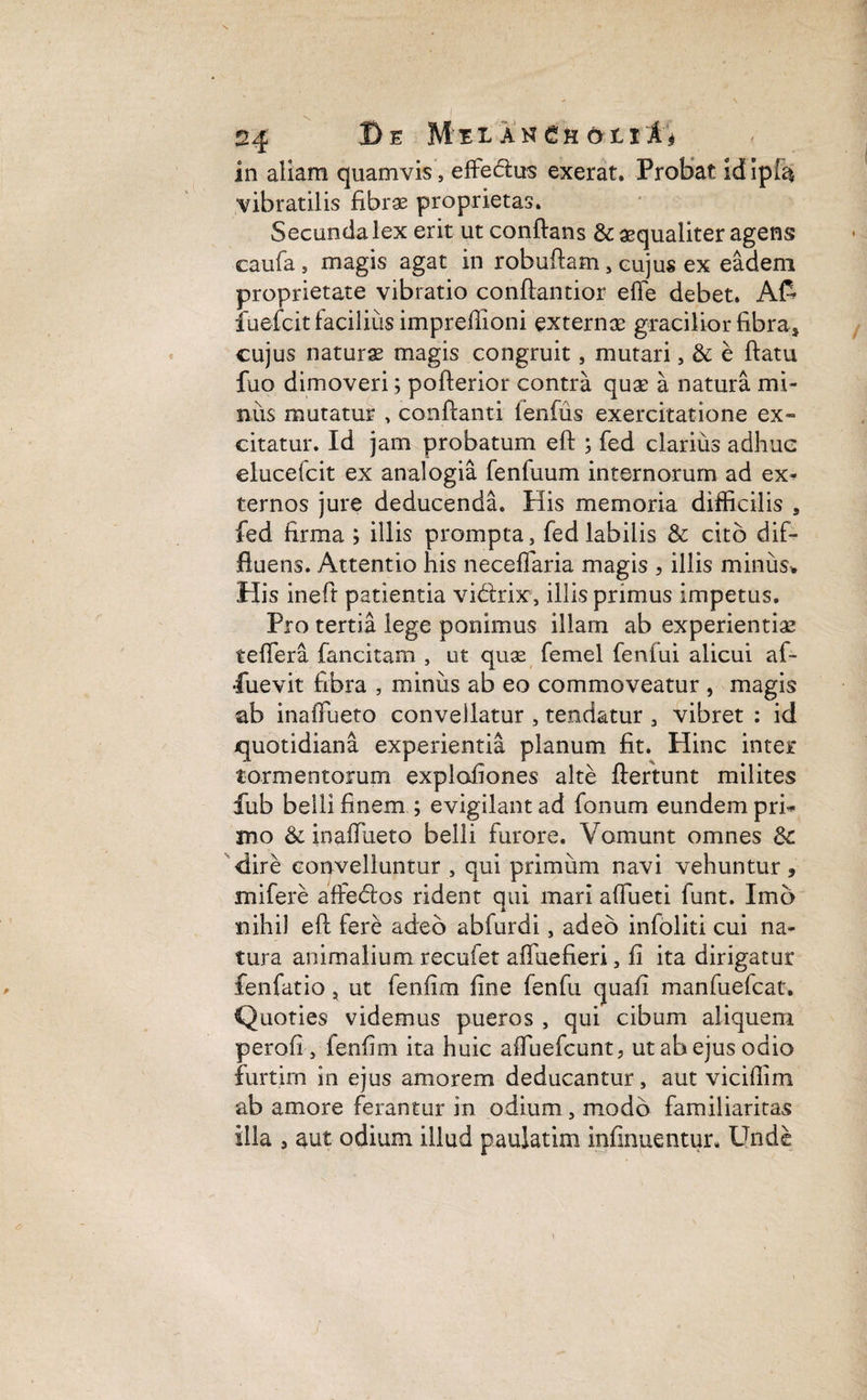 in aliam quamvis, effe&us exerat. Probat id ipla vibratilis fibrae proprietas. Secunda lex erit ut conftans & aequaliter agens caufa , magis agat in robuftam, cujus ex eadem proprietate vibratio conftantior effe debet. A£ fuefcit facilius imprefiioni externae gracilior fibra» cujus naturas magis congruit, mutari, & e ftatu fuo dimoveri; pofterior contra quae a natura mi¬ niis mutatur , conftanti fenfus exercitatione ex¬ citatur. Id jam probatum eft ; fed clarius adhuc elucefcit ex analogia fenfuum internorum ad ex* ternos jure deducenda. His memoria difficilis , fed firma ; illis prompta, fed labilis & cito dif¬ fluens. Attentio his neceflaria magis , illis miniis* His ineft patientia vi&ix, illis primus impetus. Pro tertia lege ponimus illam ab experientiae teffera fancitam , ut quas femel fenfui alicui af- ■fuevit fibra , minus ab eo commoveatur , magis ab inaifueto convellatur , tendatur , vibret : id quotidiana experientia planum fit. Hinc inter* tormentorum explofiones alte ftertunt milites fub belli finem ; evigilant ad fonum eundem pri¬ mo & inaifueto belli furore. Vomunt omnes dire convelluntur , qui primum navi vehuntur, mifere affedlos rident qui mari affueti funt. Imo nihil eft fere adeo abfurdi , adeo infoliti cui na¬ tura animalium recufet aftuefieri, fi ita dirigatur fenfatio, ut fenfim fine fenfu quafi manfuefcat. Quoties videmus pueros , qui cibum aliquem perofi , fenfim ita huic aftuefcunt, ut ab ejus odio furtirn in ejus amorem deducantur, aut vicifiim ab amore ferantur in odium, modo familiaritas illa , aut odium illud paulatim infinuentur. Unde