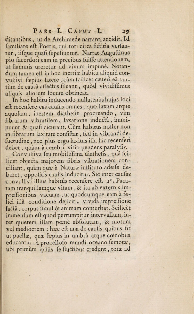 ditantibus, ut de Archimede narrant, accidit. Id familiare eft Poetis, qui toti circa fiditia verfan- tur , iifque quafi fepeliuntur. Narrat Auguftinus pio facerdoti eam in precibus fuifle attentionem, ut flammis ureretur ad vivum impune. Notan¬ dum tamen eft in hoc inertiae habitu aliquid con- vulfivi faepius latere , cum fcilicet casteri ea tan¬ tum de causa affedus fileant , quod vividiifimus aliquis aliorum locum obtineat. In hoc habitu inducendo nullatenus hujus loci eft recenfere eas caufas omnes, quae laxam atque aquofam, inertem diathefin procreando, vim fibrarum vibratilem, laxatione induda , immi¬ nuunt dc quali cicurant. Cum habitus nofter non in fibrarum laxitate confiftat, fed in vibrandi de- fuetudine , nec plus ergo laxitas illa hic recenferi debet , quam a cerebri vitio pendens paralyfis. Convulfiva feu mobiliflima diathefis , qua fci¬ licet objeda majorem fibris vibrationem con¬ ciliant , quam quas a Naturae inftituto adefle de¬ beret , oppofitis caufis inducitur. Sic inter caufas convulfivi illius habitus recenfere eft. i°. Paca¬ tam tranquillamque vitam , & ita ab externis im- preflionibus vacuam , ut quodcumque eam a fe¬ lici illa conditione dejicit, vivida impreiiione fada, corpus fimul & animam conturbat. Scilicet immenfum eft quod perrumpitur intervallum, in¬ ter quietem illam poene abfolutam, & motum vel mediocrem : haec eft una de caufis quibus fit ut puellas, quas faepius in umbra atque coenobiis educantur , a procellofo mundi oceano femotae, ubi primum ipfius fe fludibus credunt, totas ad