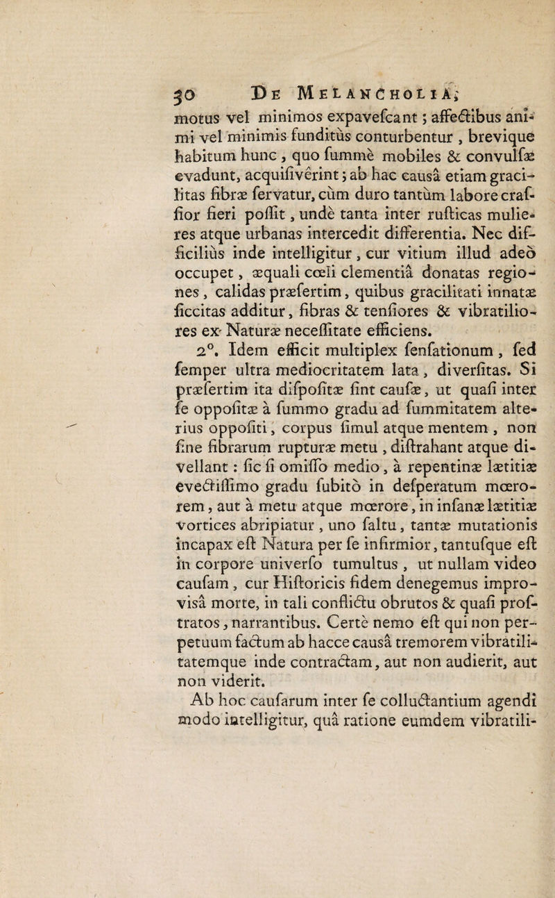 motus vel minimos expavefcant; affedtibus ani- mi vel minimis funditus conturbentur , brevique habitum hunc , quo fumnie mobiles & convulfas evadunt, acquifiverint; ab hac causa etiam graci¬ litas fibrae fervatur, cum duro tantum labore craf- fior fieri poffit, unde tanta inter rufticas mulie¬ res atque urbanas intercedit differentia. Nec dif¬ ficilius inde intelligitur, cur vitium illud adeo occupet, aequali coeli clementia donatas regio¬ nes , calidas praefertim, quibus gracilitati innatae ficcitas additur, fibras & tenfiores & vibratilio- res ex- Naturae neceffitate efficiens. 2°. Idem efficit multiplex fenfationum , fed femper ultra mediocritatem lata, diverfitas. Si praefertim ita difpofitae fint caufae, ut quafi inter fe oppofitae a fummo gradu ad fummitatem alte¬ rius oppofiti, corpus fimul atque mentem , non fine fibrarum rupturae metu , diftrahant atque di¬ vellant : fic fi omiffo medio, a repentinae laetitiae evedtiffimo gradu fubito in defperatum moero¬ rem , aut a metu atque moerore, in infanae laetitiae vortices abripiatur , uno faltu, tantae mutationis incapax eft Natura per fe infirmior, tantufque eft in corpore univerfo tumultus , ut nullam video caufam , cur Hiftoricis fidem denegemus impro¬ visa morte, in tali conflictu obrutos & quafi prof- tratos, narrantibus. Certe nemo eft qui non per¬ petuum factum ab hacce causa tremorem vibratilC tatemque inde contractam, aut non audierit, aut non viderit. Ab hoc caufarum inter fe collu&antium agendi modo intelligitur, qua ratione eumdem vibratili-