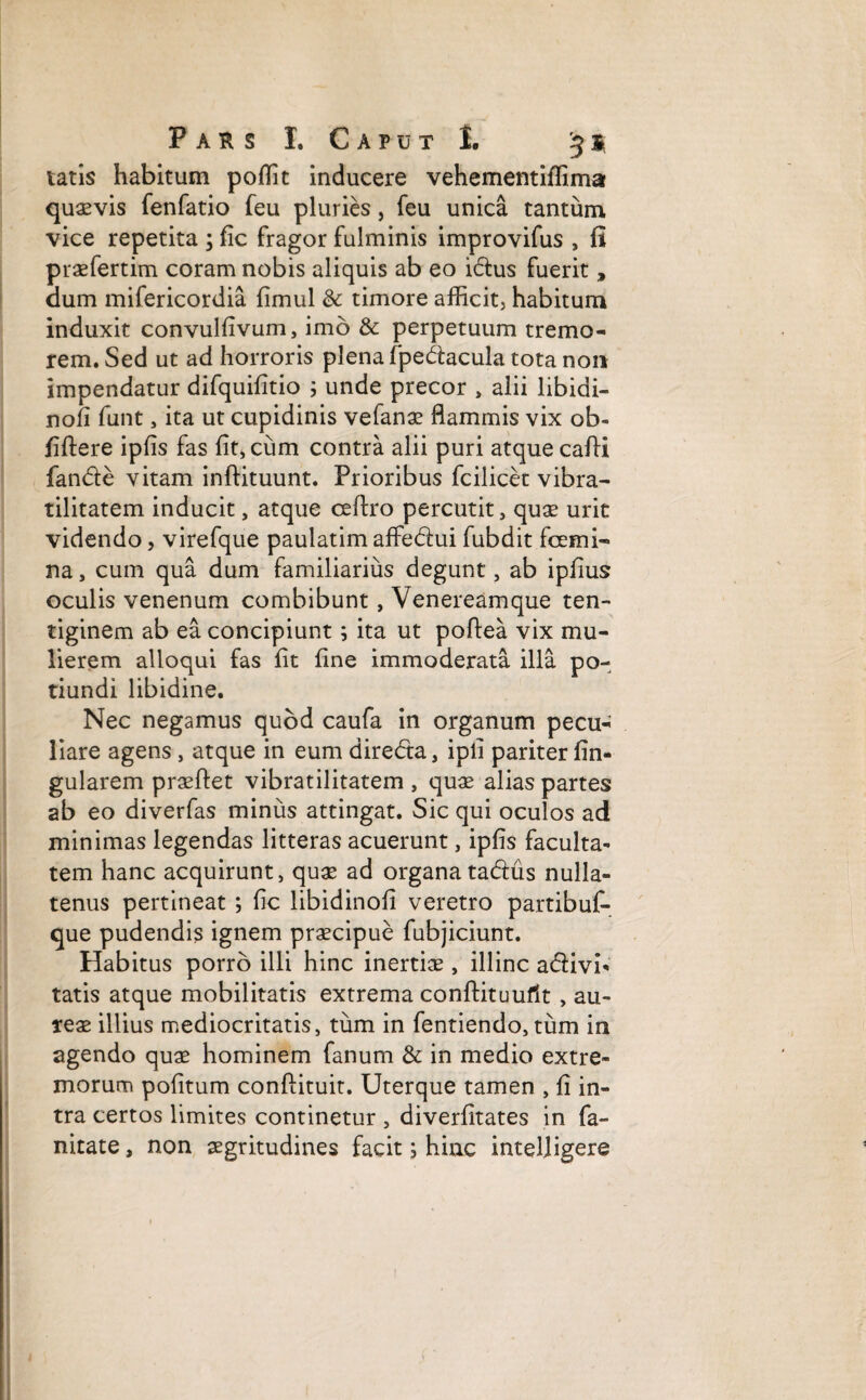 tatis habitum poffit inducere vehementiffima quasvis fenfatio feu pluries, feu unica tantum vice repetita ; fic fragor fulminis improvifus , fi praefertim coram nobis aliquis ab eo idus fuerit, dum mifericordia fimul & timore afficit, habitum induxit convulfivum, imo & perpetuum tremo¬ rem. Sed ut ad horroris plena fpedacula tota non impendatur difquifitio ; unde precor , alii libidi- nofi funt, ita ut cupidinis vefanae flammis vix ob- fiftere ipfis fas fit,ciim contra alii puri atque cafli fande vitam inftituunt. Prioribus fcilicet vibra- tilitatem inducit, atque ceftro percutit , quae urit videndo, virefque paulatim affedui fubdit fcemi¬ na , cum qua dum familiarius degunt, ab ipfius oculis venenum combibunt, Venereamque ten¬ tiginem ab ea concipiunt 9 ita ut poftea vix mu¬ lierem alloqui fas fit fine immoderata illa po- tiundi libidine. Nec negamus quod caufa in organum pecu¬ liare agens , atque in eum direda, ipli pariter An¬ gularem praeftet vibratilitatem , quae alias partes ab eo diverfas minus attingat. Sic qui oculos ad minimas legendas litteras acuerunt, ipfis faculta¬ tem hanc acquirunt, quae ad organatadus nulla¬ tenus pertineat ; fic libidinofi veretro partibuf- que pudendis ignem praecipue fubjiciunt. Habitus porro illi hinc inertiae, illinc adivi- tatis atque mobilitatis extrema conftituuflt , au¬ reae illius mediocritatis, tum in fentiendo, tum in agendo quae hominem fanum & in medio extre¬ morum pofitum conftituit. Uterque tamen , fi in¬ tra certos limites continetur , diverfitates in fa- nitate, non aegritudines facit; hinc inteljigere