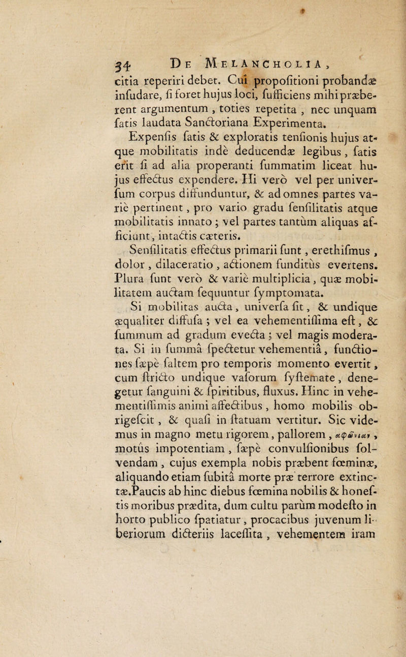 citia reperiri debet. Cui propolitioni probandas infudare, fi ioret hujus loci, fufficiens mihi praebe¬ rent argumentum , toties repetita , nec unquam fatis laudata Sancloriana Experimenta. Expenfis fatis & exploratis tenfionis hujus at¬ que mobilitatis inde deducendae legibus , fatis erit fi ad alia properanti fummatim liceat hu¬ jus effedtus expendere. Hi vero vel per univer- fum corpus diffunduntur, & ad omnes partes va¬ rie pertinent, pro vario gradu fenfilitatis atque mobilitatis innato; vel partes tantum aliquas af¬ ficiunt, intadfis caeteris. Senfilitatis effedus primarii funt, erethifmus , dolor , dilaceratio , adtionem funditus evertens. Plura funt vero & varie multiplicia, quas mobi¬ litatem auctam fequuntur fymptomata. Si mobilitas audla , univerfa fit, & undique aequaliter diffufa ; vel ea vehementiflima eft, & fummum ad gradum eve&a ; vel magis modera¬ ta. Si in fumma fpedetur vehementia, fun&io- nes Cepe faltem pro temporis momento evertit, cum ftri&o undique vaforum fyffcefriate, dene¬ getur fanguini & fpiritibus, fluxus. Hinc in vehe- mentiflimis animi affedfcibus , homo mobilis ob- rigefcit , & quali in ftatuam vertitur. Sic vide¬ mus in magno metu rigorem, pallorem , eitpavmv y motus impotentiam , faepe convulfionibus foi- vendam , cujus exempla nobis praebent fceminae, aliquando etiam fubita morte prae terrore extinc- tae.Paucis ab hinc diebus fcemina nobilis & honef- tis moribus praedita, dum cultu parum modefto in horto publico fpatiatur, procacibus juvenum li¬ beriorum di&eriis laceflita, vehementem iram