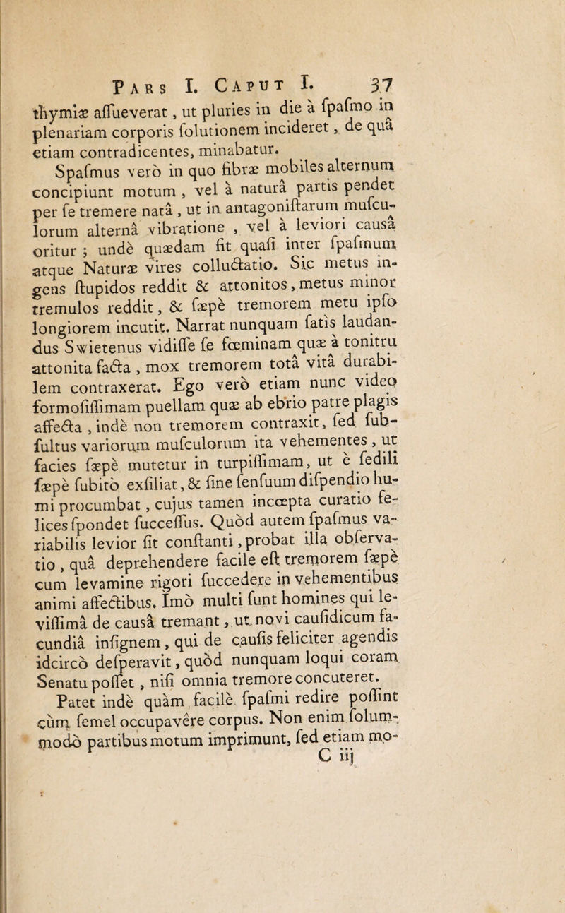 thymi# aflueverat, ut pluries in die a fpafmo in plenariam corporis folutionem incideret, de qua etiam contradicentes, minabatur. Spafmus vero in quo fibrae mobiles alternum concipiunt motum , vel a natura partis pendet per fe tremere nata , ut in antagoniftarum mulcu- lorum alterna vibratione , vel a leviori causa oritur ; unde quaedam fit quafi inter lpalinum atque Naturae vires colludlatio. Sic metus in¬ gens flupidos reddit & attonitos, metus minor tremulos reddit, faepe tremorem metu ipfo longiorem incutit. Narrat nunquam fatis laudan¬ dus Swietenus vidifle fe foeminam^quae^a tonitru attonita fadta , mox tremorem tota vita durabi¬ lem contraxerat. Ego vero etiam nunc video formofifiimam puellam quae ab ebrio patre plagis affedla , inde non tremorem contraxit, fed fub- fultus variorum mufculorum ita vehementes , ut facies faepe mutetur in turpiflimam,ut e fed ili faepe fubito exfiliat, & fine fenfuum difpendio hu¬ mi procumbat, cujus tamen inccepta curatio fe¬ lices fpondet fucceflus. Quod autem fpafmus va¬ riabilis levior fit conflanti, probat illa obferva- tio , qua deprehendere facile eft tremorem faepe cum levamine rigori fuccedere in vehementibus animi affe&ibus. Imo multi funt homines qui le- vifiima de causa tremant, ut, novi caufidicum fa¬ cundia infignem , qui de caufis feliciter agendis idcirco defperavit, quod nunquam loqui coram Senatu pollet , nifi omnia tremore concuteret. Patet inde quam facile fpafmi redire pofiint cum femel occupavere corpus. Non enim folum- modo partibus motum imprimunt, fed etiam mo-