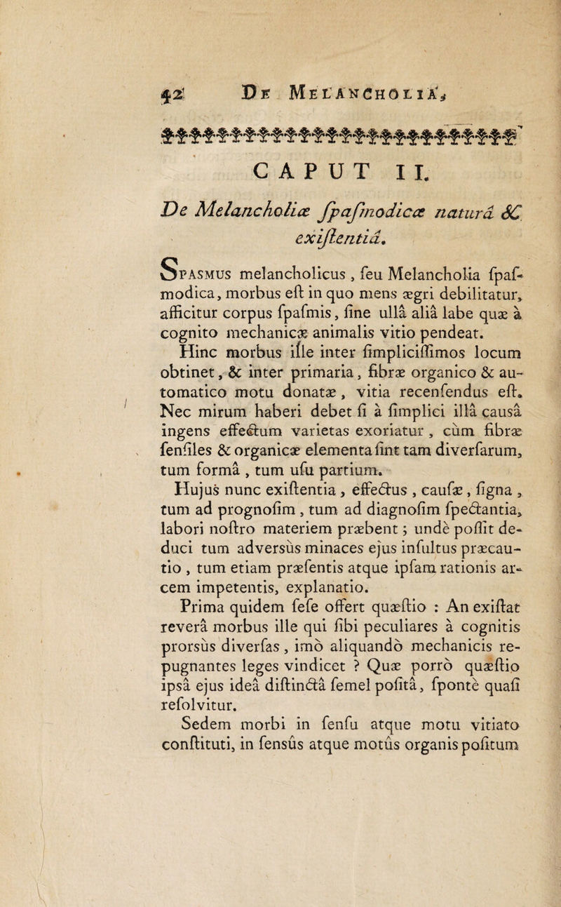 CAPUT II, De Melancholia JpaJinodicce natura SC exijlentid. Spasmus melancholicus , feu Melancholia fpaf- modica, morbus eft in quo mens aegri debilitatur* afficitur corpus fpafmis, fine ulla alia labe quae a cognito mechanicx animalis vitio pendeat. Hinc morbus ifle inter fimpliciffimos locum obtinet, & inter primaria, fibrae organico &: au- tomatico motu donatae, vitia recenfendus eft. Nec mirum haberi debet fi a fimpliei illa causa ingens effe<ftum varietas exoriatur , cum fibrae fenfiles & organicae elementa fint tam diverfarum, tum forma , tum ufu partium. Hujus nunc exiftentia, effedus , caufae, ligna 9 tum ad prognofim , tum ad diagnofim fpe&antia, labori noftro materiem praebent; unde poflit de¬ duci tum adversus minaces ejus infultus praecau¬ tio , tum etiam praefentis atque ipfam rationis ar¬ cem impetentis, explanatio. Prima quidem fefe offert quaeftio : An exiftat revera morbus ille qui fibi peculiares a cognitis prorsus diverfas, imo aliquando mechanicis re¬ pugnantes leges vindicet ? Quae porro quaeftio ipsa ejus idea diftin&a femel polita, fponte quafi refolvitur. Sedem morbi in fenfu atque motu vitiato conftituti, in fensus atque motus organis politum