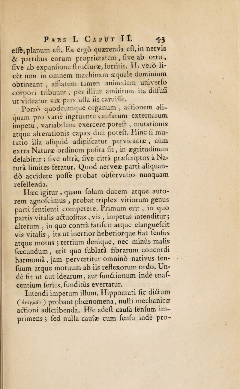 clfb, planum eft. Ea ergo querenda eft, in nervis & partibus eorum proprietatem , (ive ab ortu , live ab expanfione ftrudurae* fortius. Ili vero li¬ cet non in omnem machinam aequale dominium obtineant , afflatum tamen animalem univerfo corpori tribuunt, per illius ambitum ita diffufi ut videatur vix pars ulla ns caruitle. Porro quodcumque organum , adionem ali¬ quam pro varie ingruente caufarum externarum impetu , variabilem exercere poteft , mutationis atque alterationis capax dici poteft. Hinc fi mu¬ tatio illa aliquid adipifcatur pervicacia? , cum extra Naturae ordinem polita fit, in aegritudinem delabitur ; five ultra, live citra prafflcriptos a Na¬ tura limites feratur. Quod nerveae parti aliquan¬ do accidere polle probat obfervatio nunquam refellenda. Haec igitur , quam folam ducem atque auto- rem agnofcimus , probat triplex vitiorum genus parti fentienti competere. Primum erit , in quo partis vitalis aduofitas , vis , impetus intenditur; alterum , in quo contra fatifcit atque elanguefcit vis vitalis , ita ut inertior hebetiorque liat fenfus atque motus ; tertium denique, nec minus malis fcecundum, erit quo fublata librarum concordi harmonia, jam pervertitur omnino nativus fen- fuum atque motuum ab iis reflexorum ordo. Un¬ de fit ut aut idearum, aut fundionum inde enaf- centium feries, funditus evertatur. Intendi impetum illum, Hippocrati fic didum ( evop^av) probant phaenomena, nulli mechanicas adioni adfcribenda. Hic adeft caufa fenfum im¬ primens ; fed nulla caufe cum fenfu inde pro-