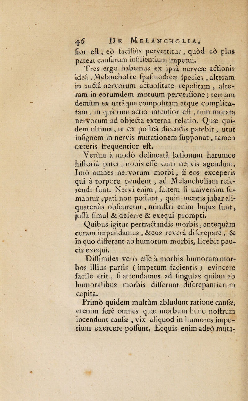 fior eft, eo facilius pervertitur , quod eo plu§ pateat caufarum infilientium impetui* Tres ergo habemus ex ipsa nerveae adionis idea , Melancholiae fpafmodicae ipecies , alteram in auda nervorum aduofitate repofitam , alte* ram in eorumdem motuum perverfione ; tertiam demum ex utraque compofitam atque complica¬ tam , in qua tum adio intenfior eft , tum mutata nervorum ad objeda externa relatio. Quae qui* dem ultima , ut ex poftea dicendis patebit, utut infignem in nervis mutationem fupponat, tamen caeteris frequentior eft. Verum a modo delineata laefionum harumce hiftoria patet, nobis eiTe cum nervis agendum. Imo omnes nervorum morbi, fi eos exceperis qui a torpore pendent , ad Melancholiam refe¬ rendi funt. Nervi enim , faltem fi universim fu¬ mantur ,pati non poffunt, quin mentis jubar ali¬ quatenus obfcuretur, miniftri enim hujus funt* juffa fimul & deferre & exequi prompti. Quibus igitur pertradandis morbis,antequam curam impendamus , &eos revera difcrepare , & in quo differant ab humorum morbis* licebit pau¬ cis exequi. Diftimiles vero effe a morbis humorum mor¬ bos illius partis (impetum facientis ) evincere facile erit, fi attendamus ad fingulas quibus ab humoralibus morbis differunt difcrepantiarum capita. Primo quidem multum abludunt ratione caufae, etenim fere omnes quae morbum hunc noftrum incendunt caufae , vix aliquod in humores impe¬ rium exercere poffunt, Ecquis enim adeo muta-