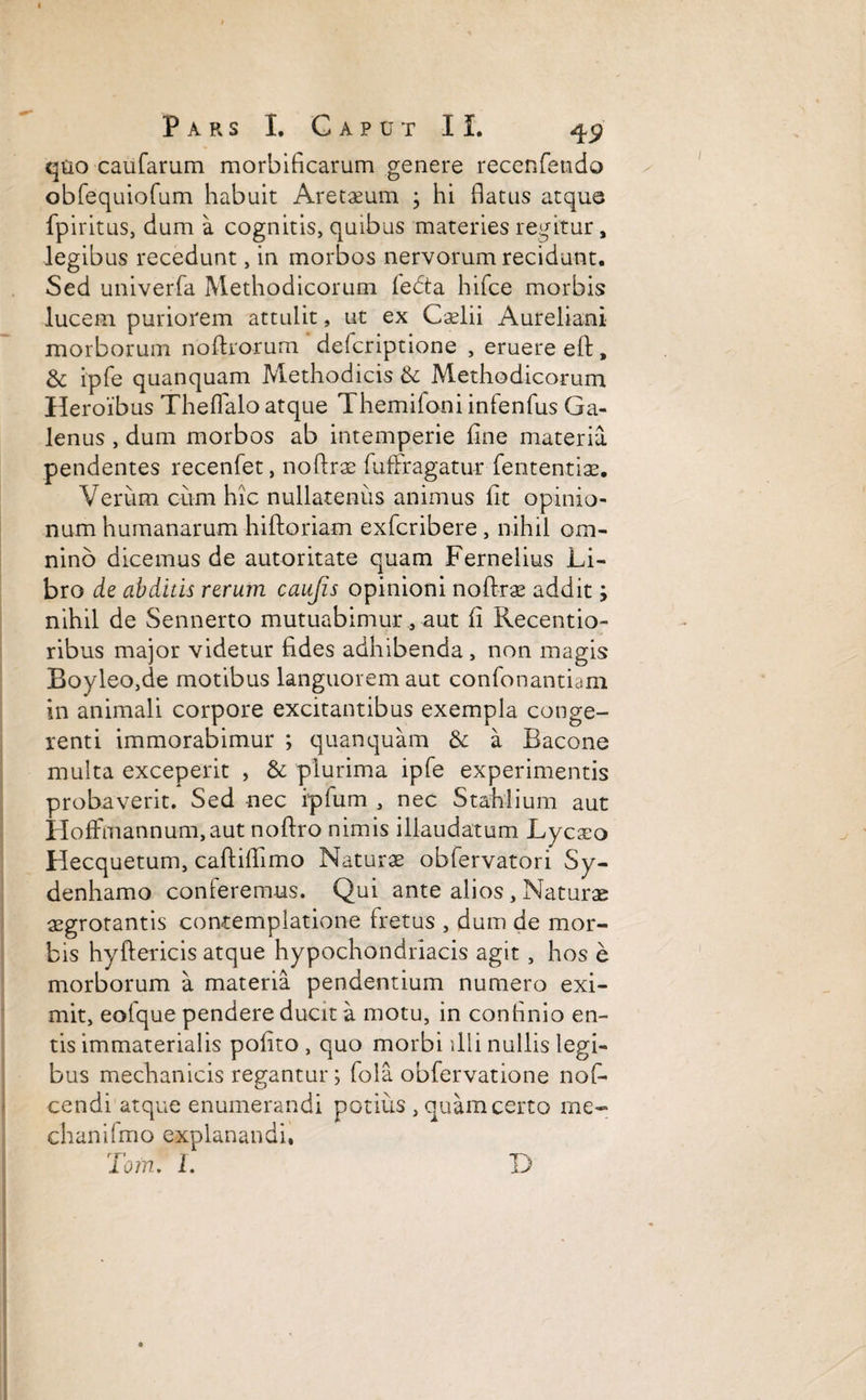 quo caufarum morbificarum genere recenfetido obfequiofum habuit Aretaeum ; hi flatus atque fpiritus, dum a cognitis, quibus materies regitur, legibus recedunt, in morbos nervorum recidunt. Sed univerfa Methodicorum fedta hifce morbis lucem puriorem attulit, ut ex Caelii Aureliani morborum no (Irorum defcriptione , eruere eft, & ipfe quanquam Methodicis & Methodicorum Heroibus Theflalo atque Themifoni infenfus Ga¬ lenus , dum morbos ab intemperie fine materia pendentes recenfet, noftrae fuffragatur feritentiae. Verum cum hic nullatenus animus (it opinio¬ num humanarum hiftoriam exfcribere, nihil om¬ nino dicemus de autoritate quam Fernelius Li¬ bro de abditis rerum caujis opinioni noftrae addit; nihil de Sennerto mutuabimur, aut (i Kecentio- ribus major videtur fides adhibenda, non magis Boyleo,de motibus languorem aut confonantiam in animali corpore excitantibus exempla conge¬ renti immorabimur ; quanquam & a Bacone multa exceperit , & plurima ipfe experimentis probaverit. Sed nec ipfum , nec Stahiium aut HofFmannum,aut noftro nimis illaudatum Lycaeo Hecquetum, caftidimo Naturae obfervatori Sy- denhamo conferemus. Qui ante alios, Naturae aegrotantis contemplatione fretus , dum de mor¬ bis hyftericis atque hypochondriacis agit, hos e morborum a materia pendentium numero exi¬ mit, eofque pendere ducit a motu, in confinio en¬ tis immaterialis polito , quo morbi illi nullis legi¬ bus mechanicis regantur; fola obfervatione noL cendi atque enumerandi potius , quam certo me- chanilmo explanandi. Toni. I. D