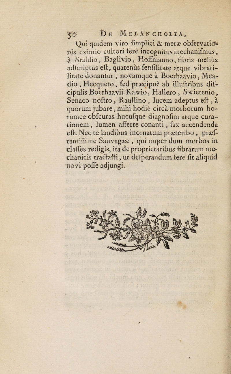 Qui quidem viro fimplici & merae obfervatio^ nis eximio cultori fere incognitus mechanifmus, a Stahlio, Baglivio, Hoffmanno, fibris melius adfcriptus eft, quatenus fenfilitate atque vibrati- litate donantur , novamque a Boerhaavio, Mea- dio , Hecqueto> fed praecipue ab illuftribus dif- cipulis Boerhaavii Kawio, Hallero 9 Swietenio, Senaco noftro* Raullino , lucem adeptus eft , a quorum jubare, mihi hodie circa morborum ho¬ rum ce obfcuras hucufque diagnofim atque cura¬ tionem , lumen afferre conanti . fax accendenda eft. Nec te laudibus inornatum praeteribo , prseft tantiftime Sauvaga^e , qui nuper dum morbos in claffes redigis, ita de proprietatibus fibrarum me¬ chanicis tra&afti, ut defperandum fere fit aliquid novi pofle adjungi. /