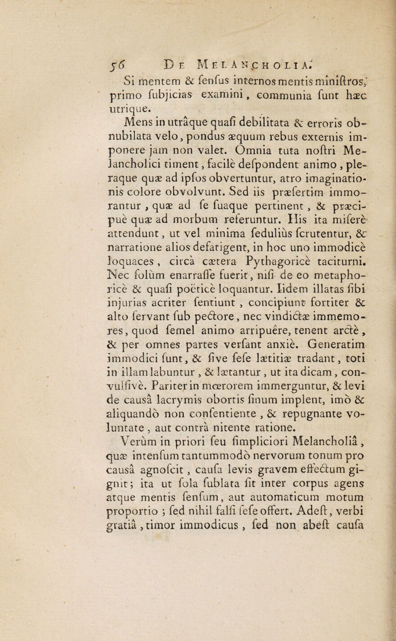 r <5 De M elAncholi a. Si mentem & fenfus internos mentis miniftros, primo fubjicias examini, eommunia funt haec utri que. Mens in utraque quali debilitata & erroris ob¬ nubilata velo, pondus aequum rebus externis im¬ ponere jam non valet. Omnia tuta noftri Me¬ lancholici timent, facile defpondent animo , ple¬ raque quae ad ipfos obvertuntur, atro imaginatio¬ nis colore obvolvunt. Sed iis praefertim immo¬ rantur , quae ad fe fuaque pertinent , & praeci¬ pue quae ad morbum referuntur. His ita mifere attendunt, ut vel minima fedulius fcrutentur, 8c narratione alios defatigent, in hoc uno immodice loquaces , circa caetera Pythagorice taciturni. Nec folum enarraffe fuerit, nifi de eo metapho¬ rice & quali poetice loquantur. Iidem illatas libi injurias acriter fentiunt , concipiunt fortiter & alto fervant fub pedore, nec vindiciae immemo- res,quod femel animo arripuere, tenent arde, & per omnes partes verfant anxie. Generatim immodici funt, & live fefe laetitiae tradant, toti in illam labuntur , & laetantur , ut ita dicam , con- vullive. Pariter in moerorem immerguntur, &levi de causa lacrymis obortis linum implent, imo & aliquando non eonfentiente , & repugnante vo¬ luntate , aut contra nitente ratione. Verum in priori feu limpliciori Melancholia, quae intenfum tantummodo nervorum tonum pro causa agnofcit, caufa levis gravem eftedum gi¬ gnit; ita ut fola fublata fit inter corpus agens atque mentis fenfum, aut automaticum motum proportio ; fed nihil falli fefe offert. Adeft, verbi gratia , timor immodicus , fed non abeft caufa